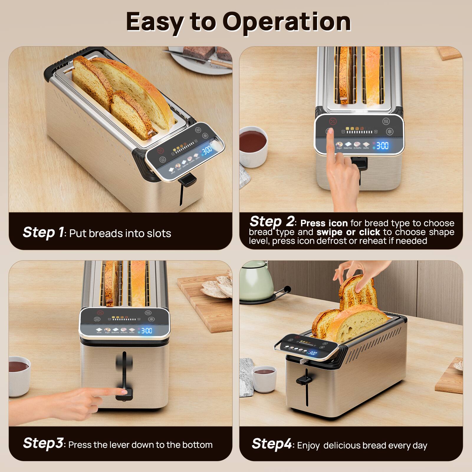 Easy to Operation

Step 1: Put breads into slots

Step 2: Press icon for bread type to choose bread type and swipe or click to choose shape level, press icon defrost or reheat if needed

Step 3: Press the lever down to the bottom

Step 4: Enjoy delicious bread every day