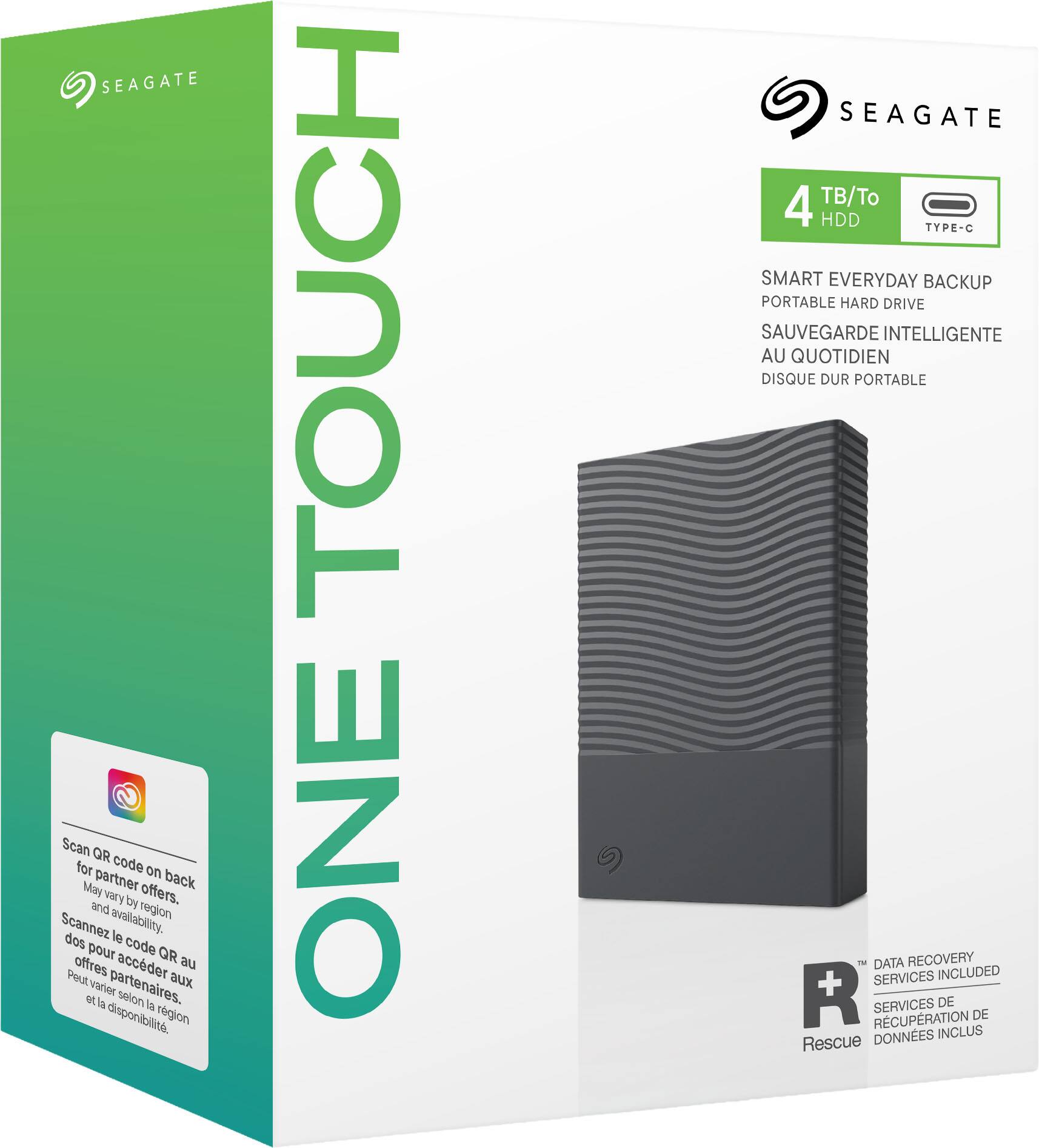 SEAGATE  
Scan QR for code on back for partner offers. May vary by region and availability.  
Scannez le code QR au dos pour accéder aux offres partenaires. Peut varier selon la disponibilité et la région.  

TOUCH ONE  
6)  
SEAGATE 4 TB/To HDD TYPE-C  
SMART EVERYDAY BACKUP PORTABLE HARD DRIVE  
SAUVEGARDE INTELLIGENTE AU QUOTIDIEN DISQUE DUR PORTABLE  
DATA RECOVERY SERVICES INCLUDED  
RÉCUPÉRATION SERVICES DE DONNÉES INCLUS Rescue
