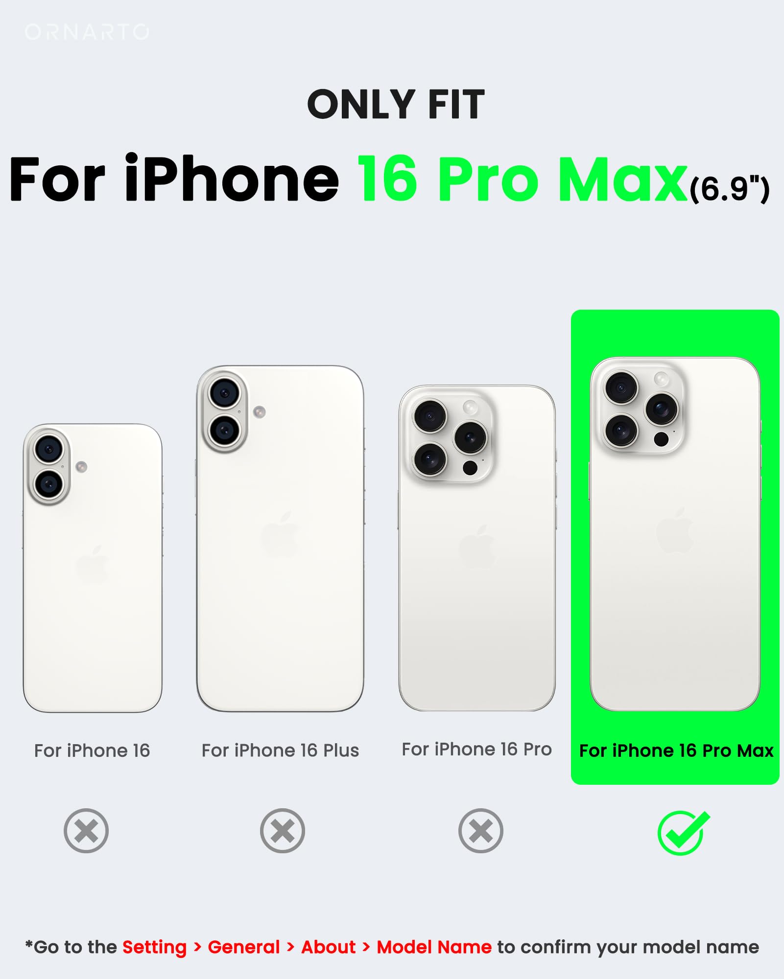 ORNARTO ONLY FIT For iPhone 16 Pro Max(6.9") For iPhone 16 For iPhone 16 Plus For iPhone 16 Pro For iPhone 16 Pro Max x x x *Go to the Setting > General > About > Model Name to confirm your model name