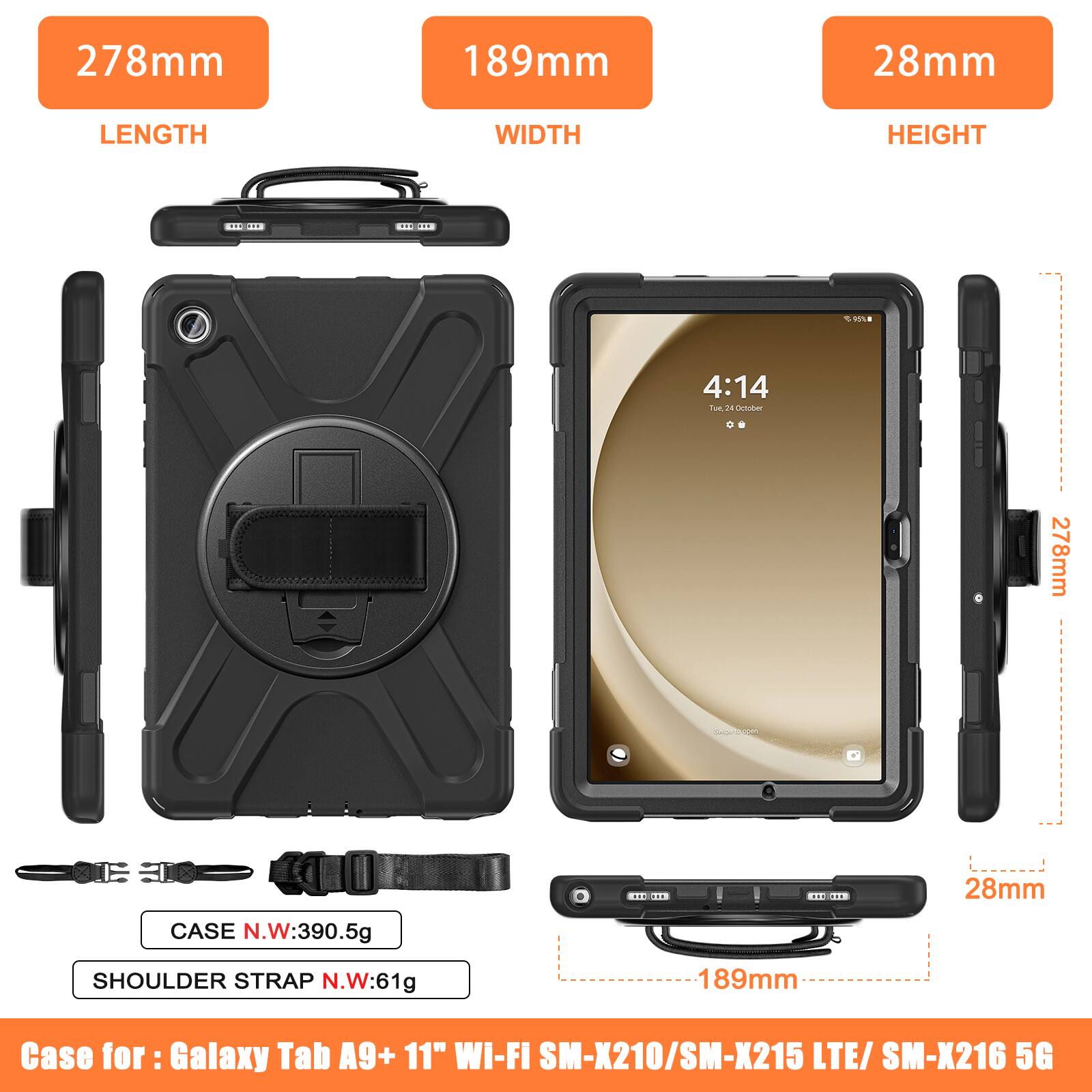 278mm 189mm 28mm  
LENGTH WIDTH HEIGHT  

CASE N.W: 390.5g  
SHOULDER STRAP N.W: 61g  

Case for: Galaxy Tab A9+ 11" WI-FI SM-X210/SM-X215 LTE/ SM-X216 5G