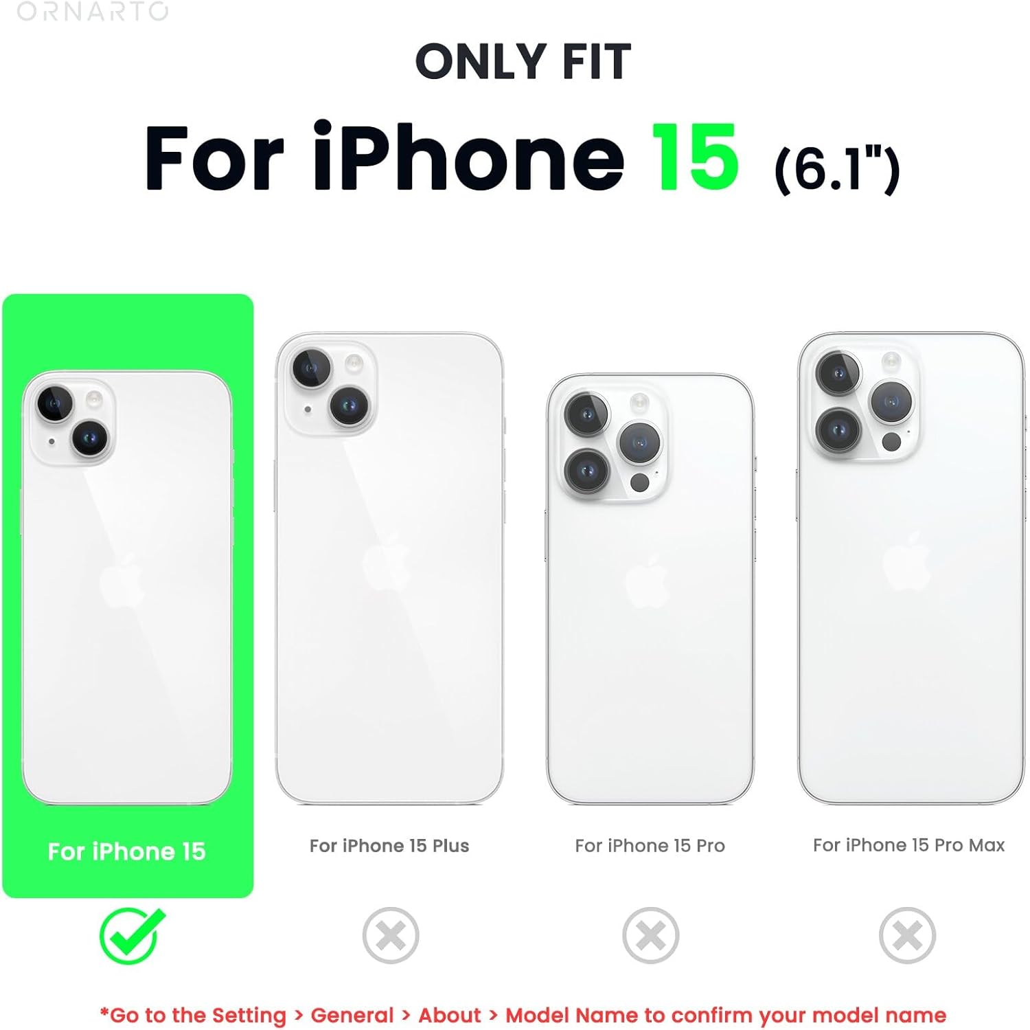 ORNARTO ONLY FIT For iPhone 15 (6.1") For iPhone 15 For iPhone 15 Plus For iPhone 15 Pro For iPhone 15 Pro Max *Go to the Setting > General > About > Model Name to confirm your model name