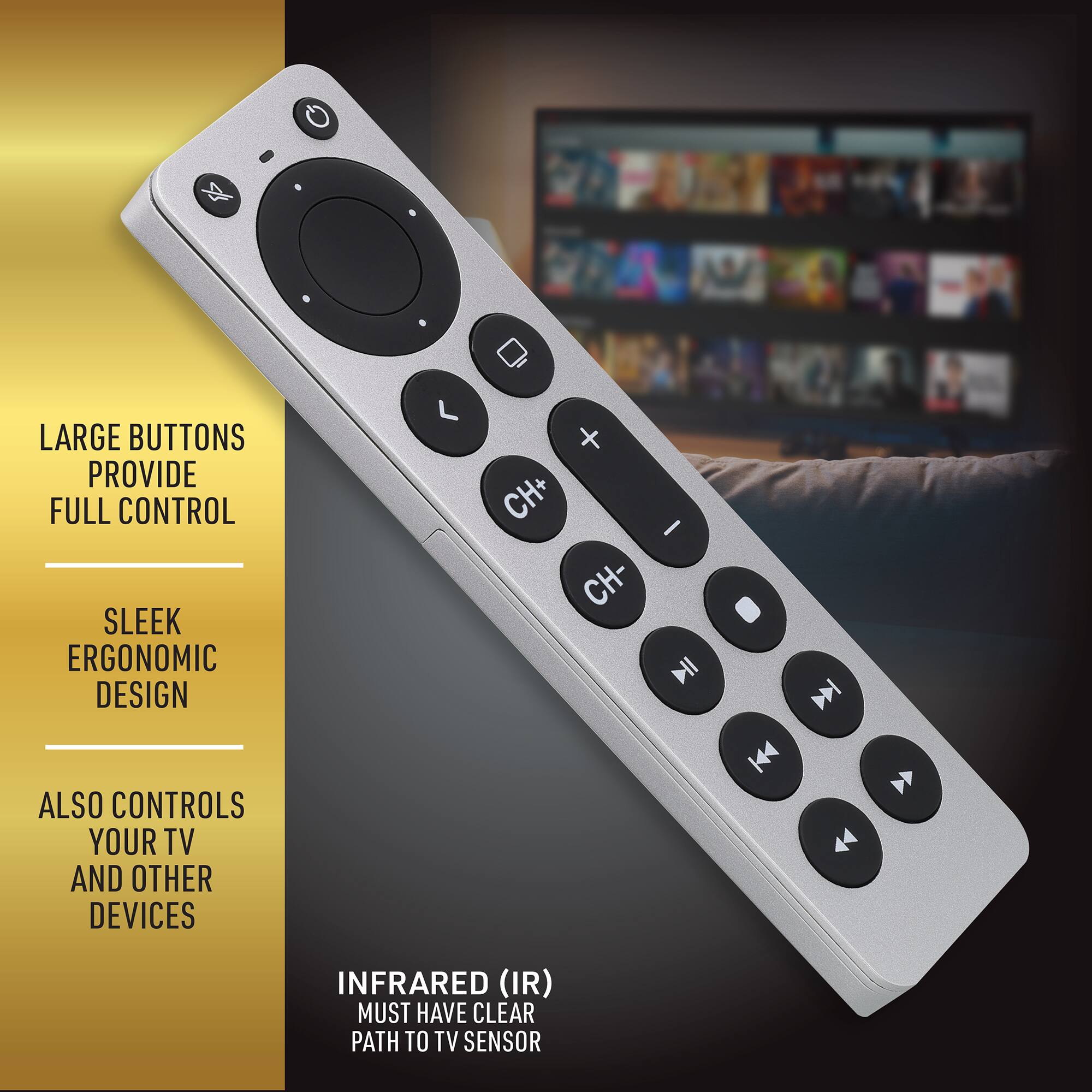 LARGE BUTTONS PROVIDE FULL CONTROL  
SLEEK ERGONOMIC DESIGN  
ALSO CONTROLS YOUR TV AND OTHER DEVICES  
INFRARED (IR) MUST HAVE CLEAR PATH TO TV SENSOR