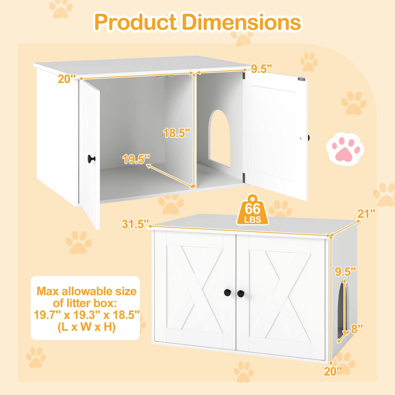 Product Dimensions: 20" x 9.5" x 18.5" x 19.5" x 31.5" x 66 LBS x 21" x 9.5"  
Max allowable size of litter box: 19.7" x 19.3" x 18.5" (L x W x H)