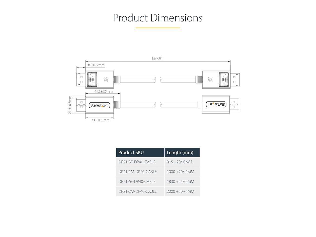 Product Dimensions

Length 10.8+0.2mm 410.3mm 21 41.5+0.5mm

StarTech.com

33.5+0.3mm

StarTech.com

Product SKU Length (mm)

DP21-3F-DP40-CABLE 915 +20/-0MM

DP21-1M-DP40-CABLE 1000 +20/-0MM

DP21-6F-DP40-CABLE 1830 +25/-0MM

DP21-2M-DP40-CABLE 2000 +30/-0MM