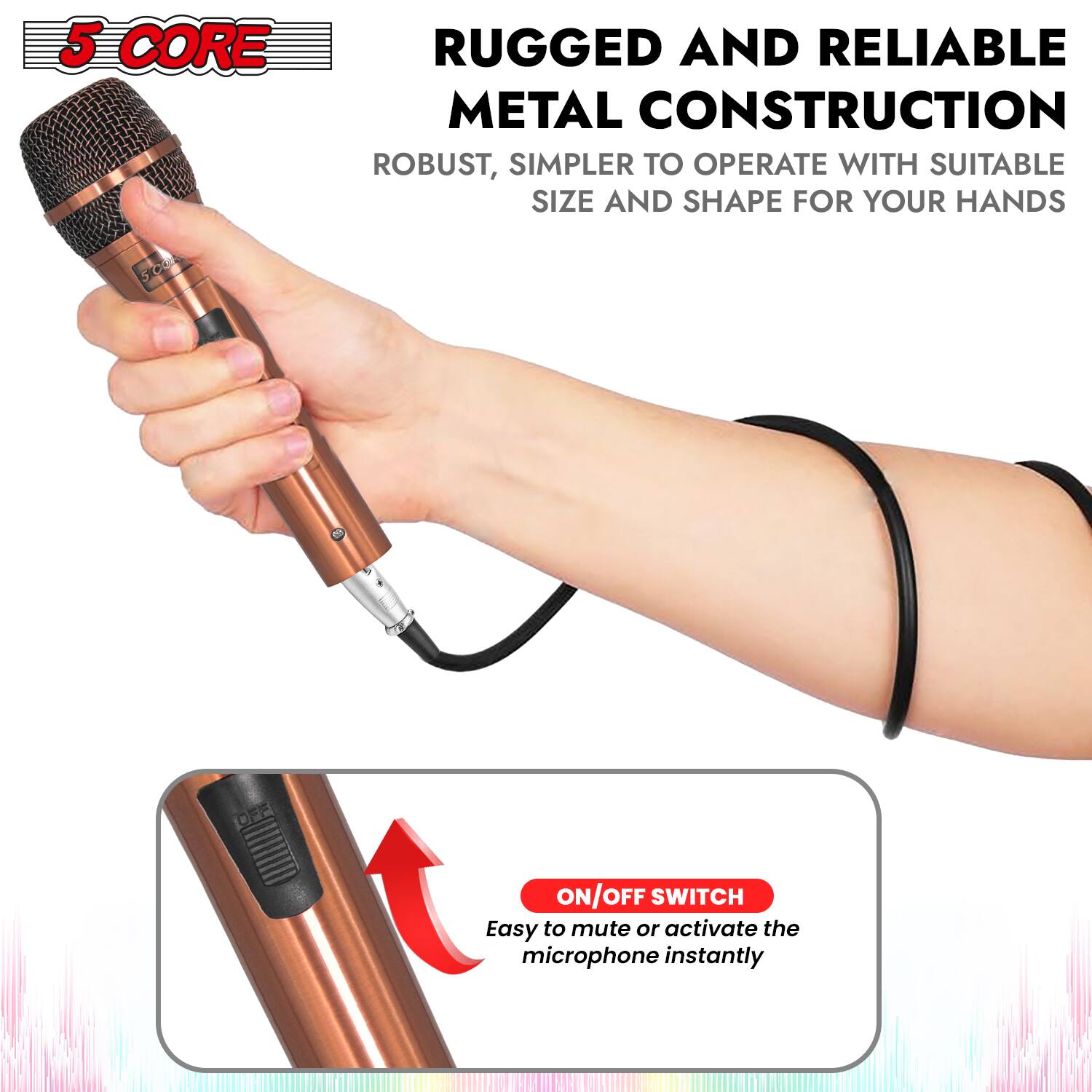5 CORE

RUGGED AND RELIABLE METAL CONSTRUCTION
ROBUST, SIMPLER TO OPERATE WITH SUITABLE SIZE AND SHAPE FOR YOUR HANDS

ON/OFF SWITCH
Easy to mute or activate the microphone instantly