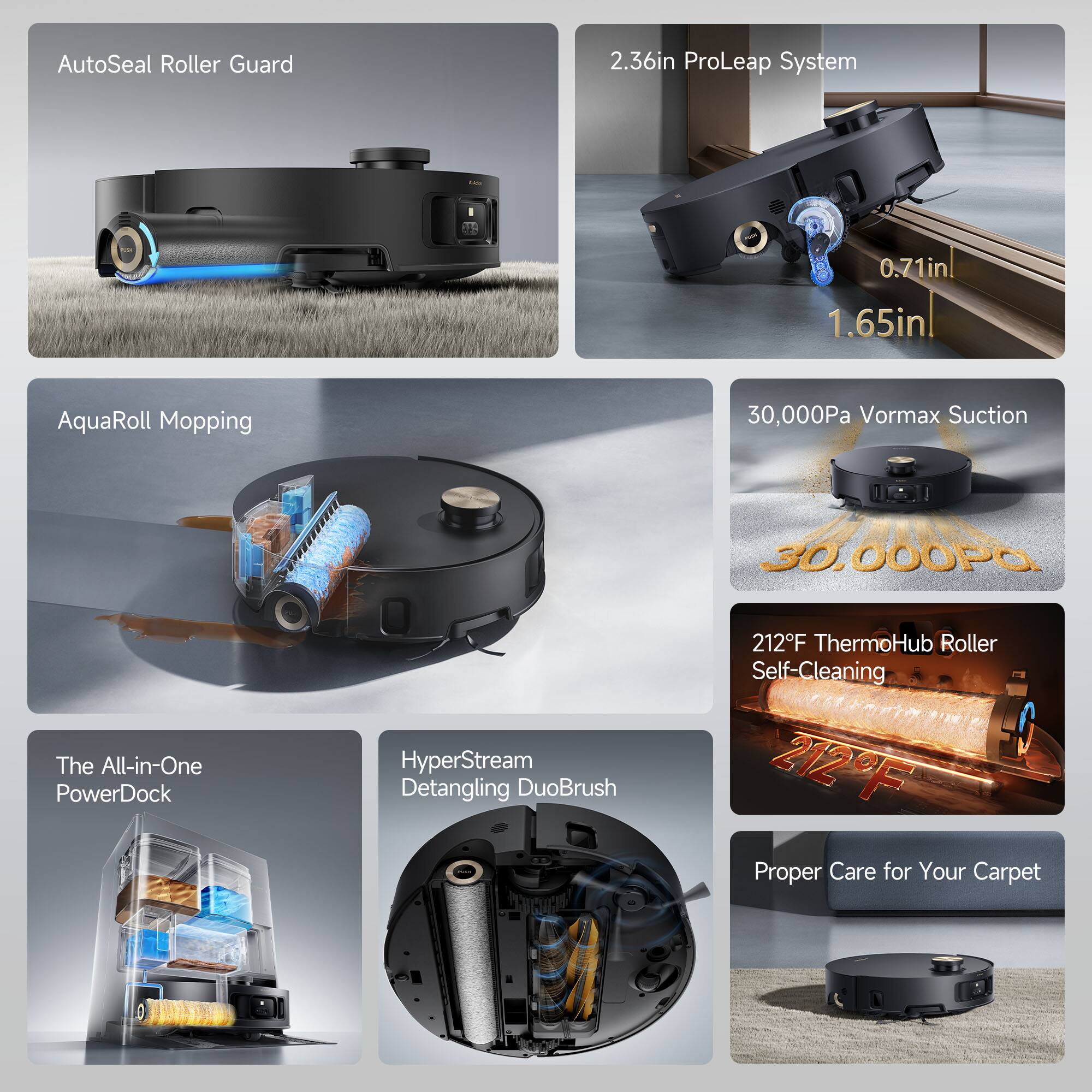 AutoSeal Roller Guard  
2.36in ProLeap System  
0.71in  
1.65in  
AquaRoll Mopping  
30,000Pa Vormax Suction  
The All-in-One PowerDock  
HyperStream Detangling DuoBrush  
212°F ThermoHub Roller Self-Cleaning  
Proper Care for Your Carpet