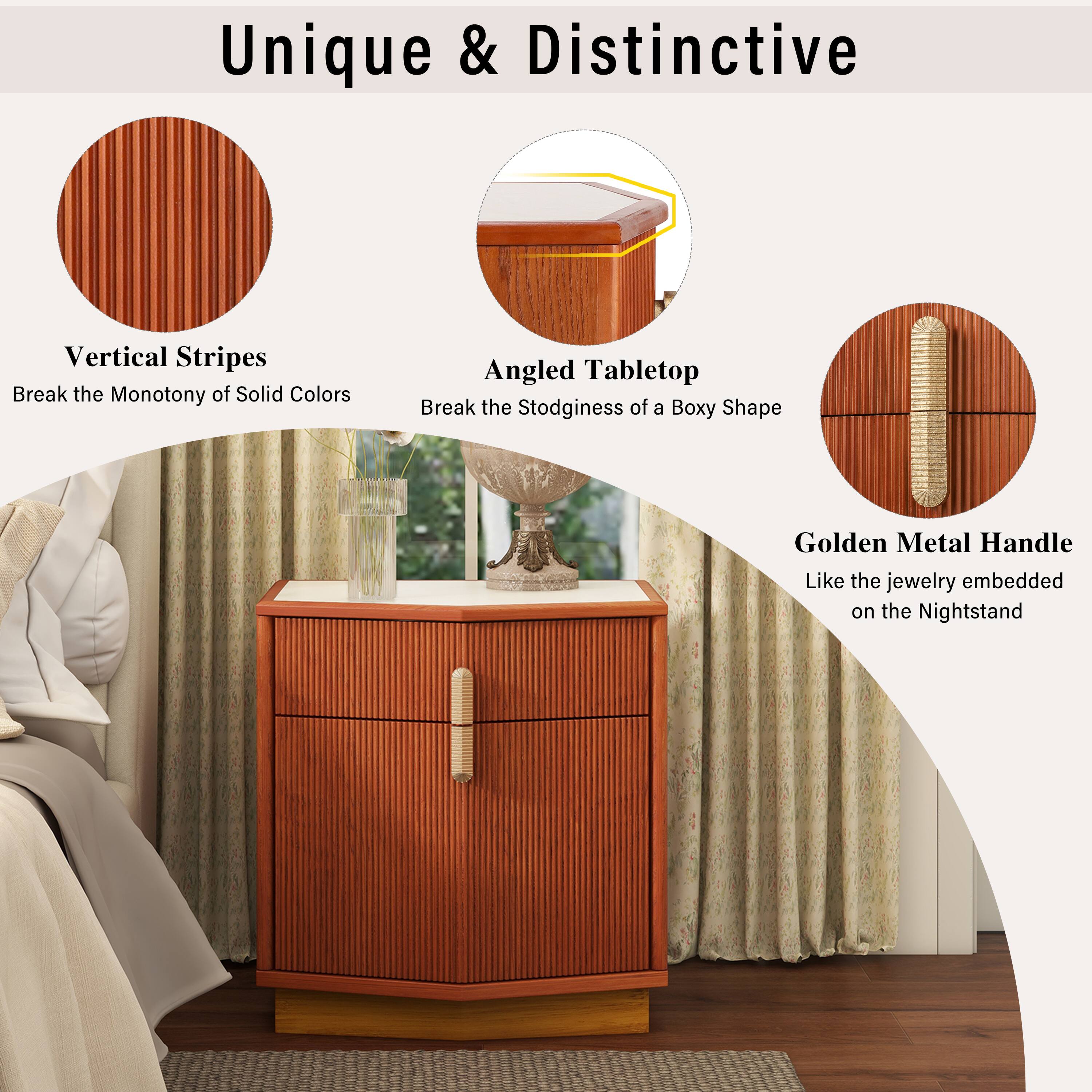 Unique & Distinctive

Vertical Stripes
Break the Monotony of Solid Colors

Angled Tabletop
Break the Stodginess of a Boxy Shape

Golden Metal Handle
Like the jewelry embedded on the Nightstand
