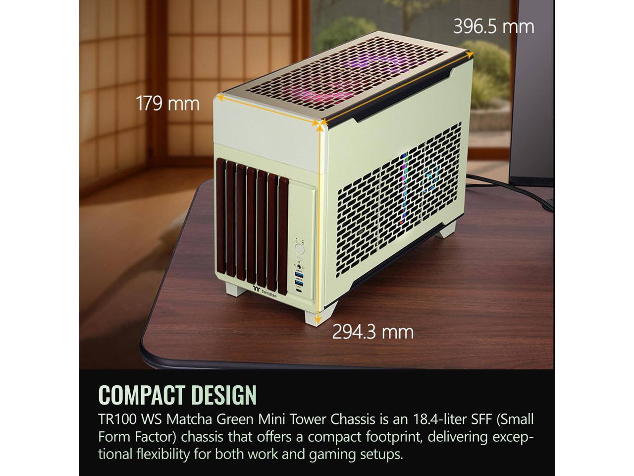 396.5 mm  
179 mm  
294.3 mm  

COMPACT DESIGN  
TR100 WS Matcha Green Mini Tower Chassis is an 18.4-liter SFF (Small Form Factor) chassis that offers a compact footprint, delivering exceptional flexibility for both work and gaming setups.