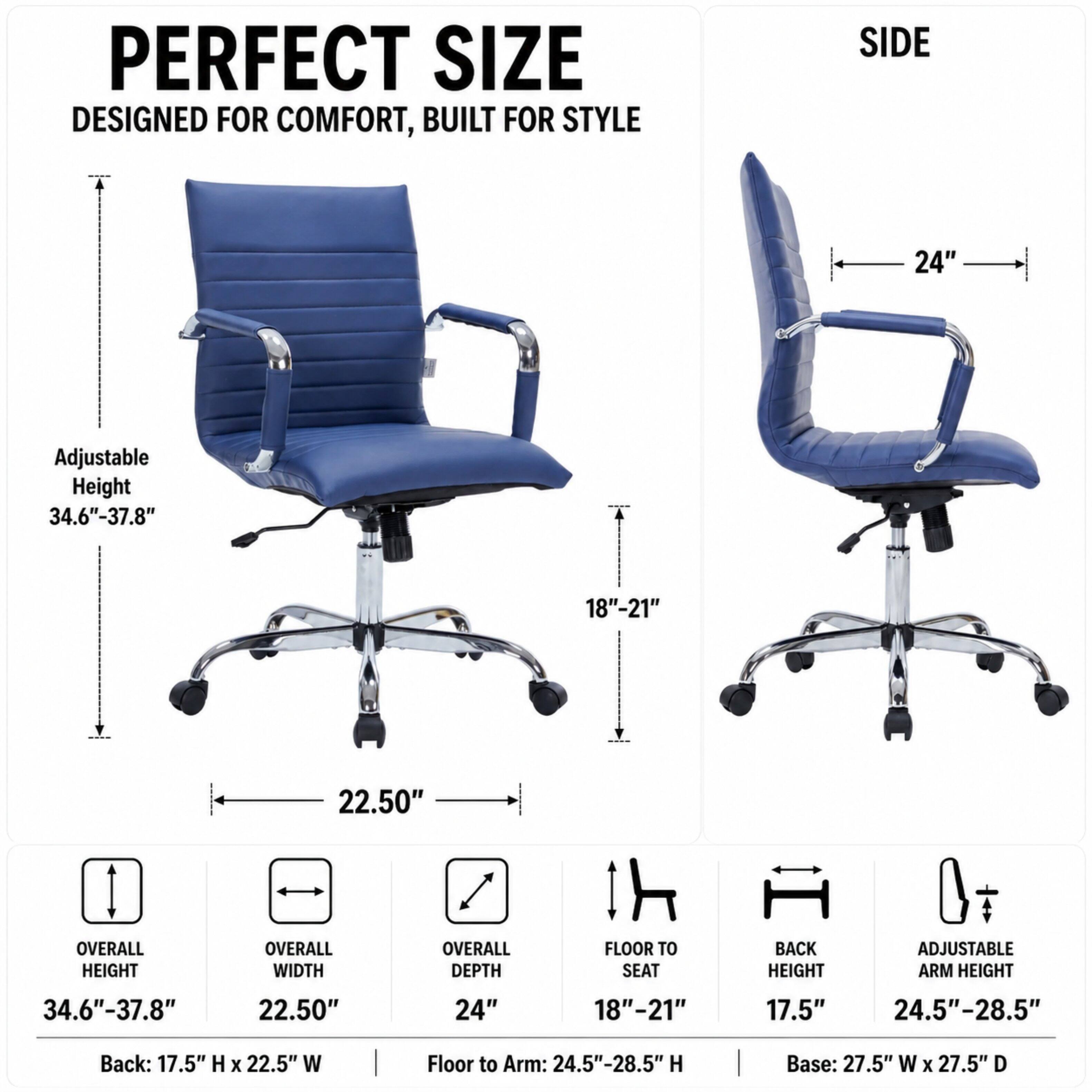 PERFECT SIZE  
DESIGNED FOR COMFORT, BUILT FOR STYLE

SIDE  
24"  
Adjustable Height 34.6"-37.8"  
18"-21"  
22.50"  

OVERALL HEIGHT  
34.6"-37.8"  
OVERALL WIDTH  
22.50"  
OVERALL DEPTH  
24"  
FLOOR TO SEAT  
18"-21"  
BACK HEIGHT  
17.5"  
ADJUSTABLE ARM HEIGHT  
24.5"-28.5"  

Back: 17.5" H X 22.5" W  
Floor to Arm: 24.5"-28.5" H  
Base: 27.5" W X 27.5" D