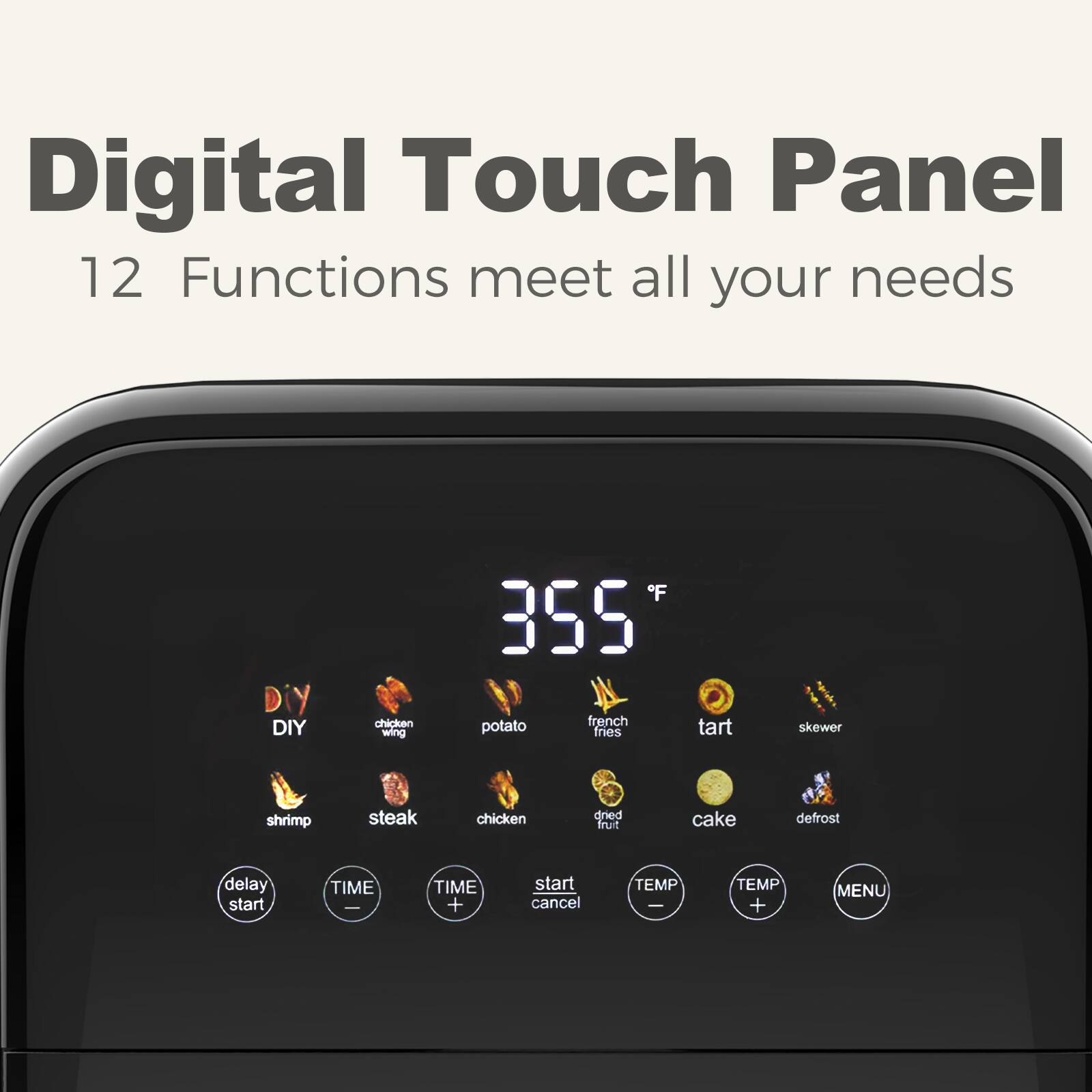 Digital Touch Panel  
12 Functions meet all your needs  

DIY chicken wing  
french potato fries  
tart skewer  
shrimp steak chicken  
dried fruit cake  
defrost  

delay start  
TIME - TIME +  
start cancel  
TEMP - TEMP +  
MENU