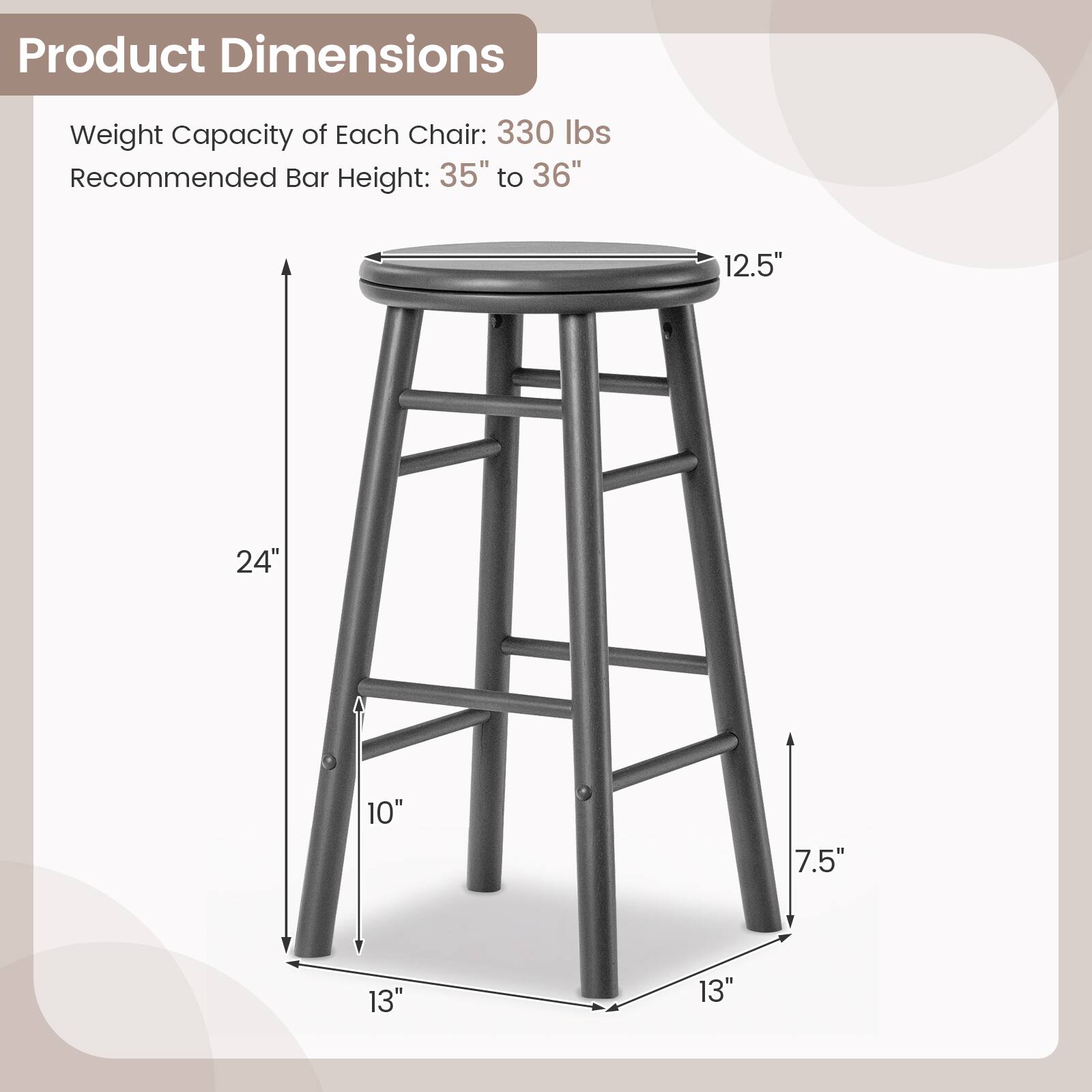 Product Dimensions  
Weight Capacity of Each Chair: 330 lbs  
Recommended Bar Height: 35" to 36"  
12.5"  
24"  
10"  
7.5"  
13"  
13"