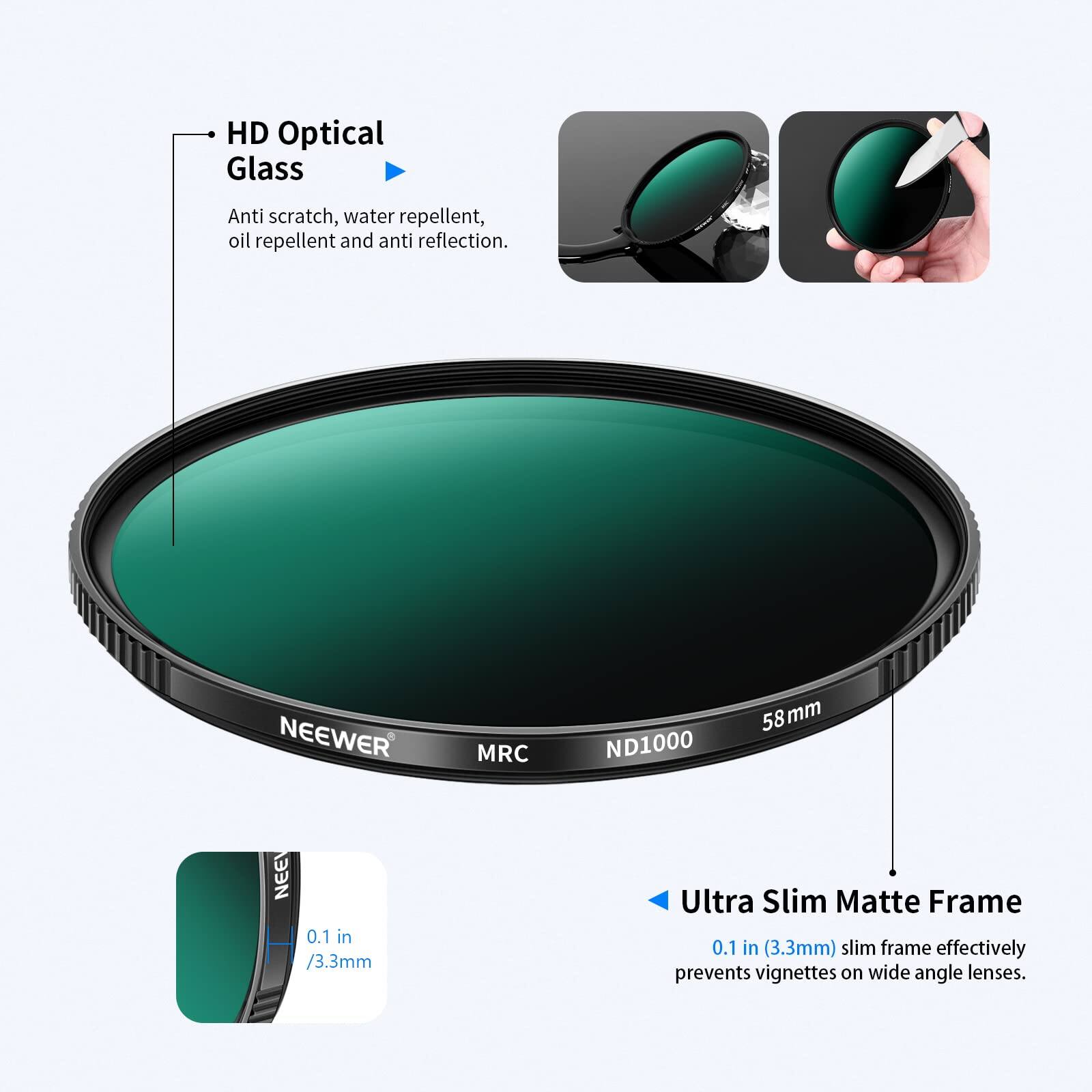 HD Optical Glass  
Anti scratch, water repellent, oil repellent and anti reflection.  

NEEWER MRC ND1000 58 mm  

Ultra Slim Matte Frame  
0.1 in (3.3mm) slim frame effectively prevents vignettes on wide angle lenses.