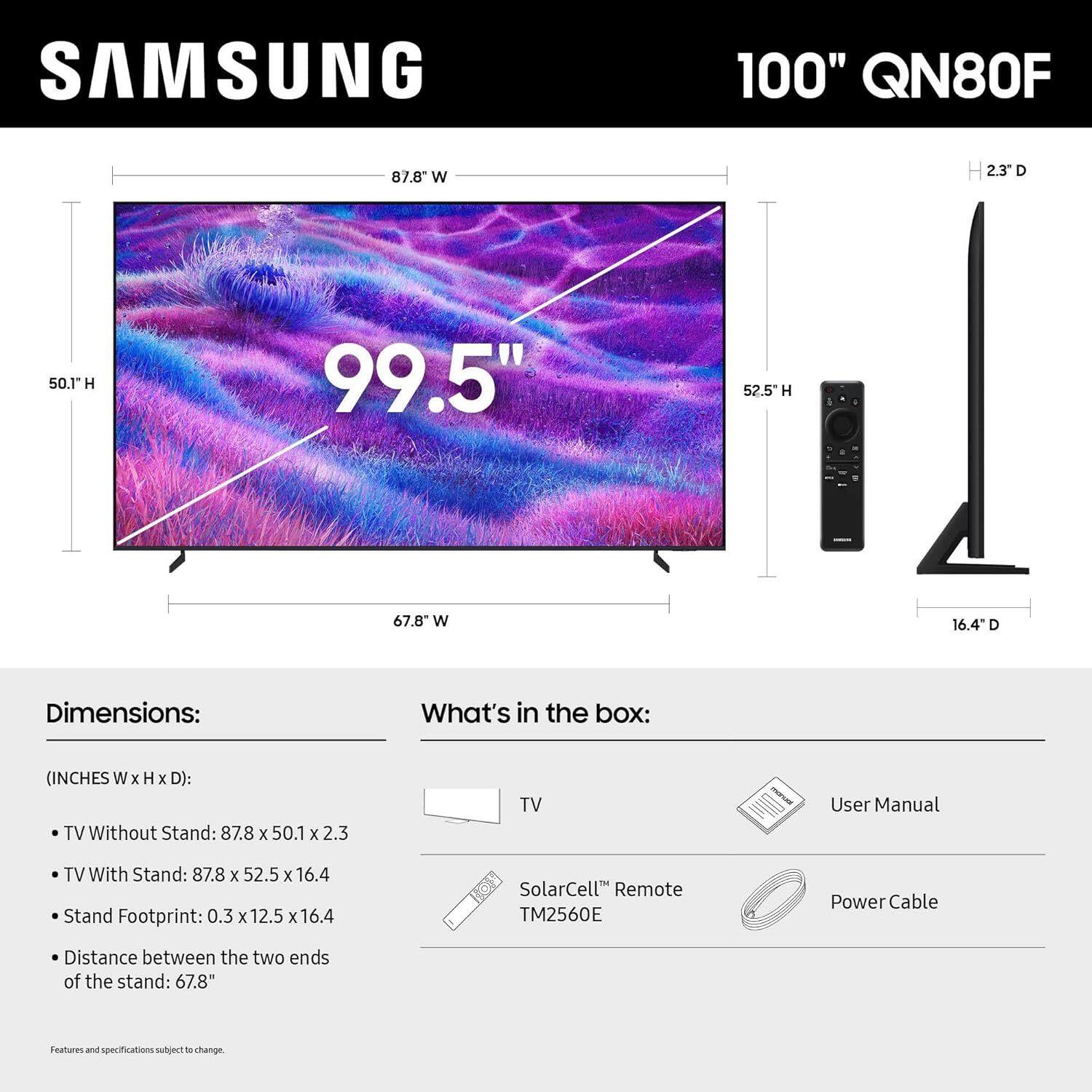 SAMSUNG 100" QN80F

Dimensions:
(INCHES W x H x D):
- TV Without Stand: 87.8 x 50.1 x 2.3
- TV With Stand: 87.8 x 52.5 x 16.4
- Stand Footprint: 0.3 x 12.5 x 16.4
- Distance between the two ends of the stand: 67.8"

What's in the box:
- TV
- User Manual
- SolarCell™ Remote TM2560E
- Power Cable

Features and specifications subject to change.
