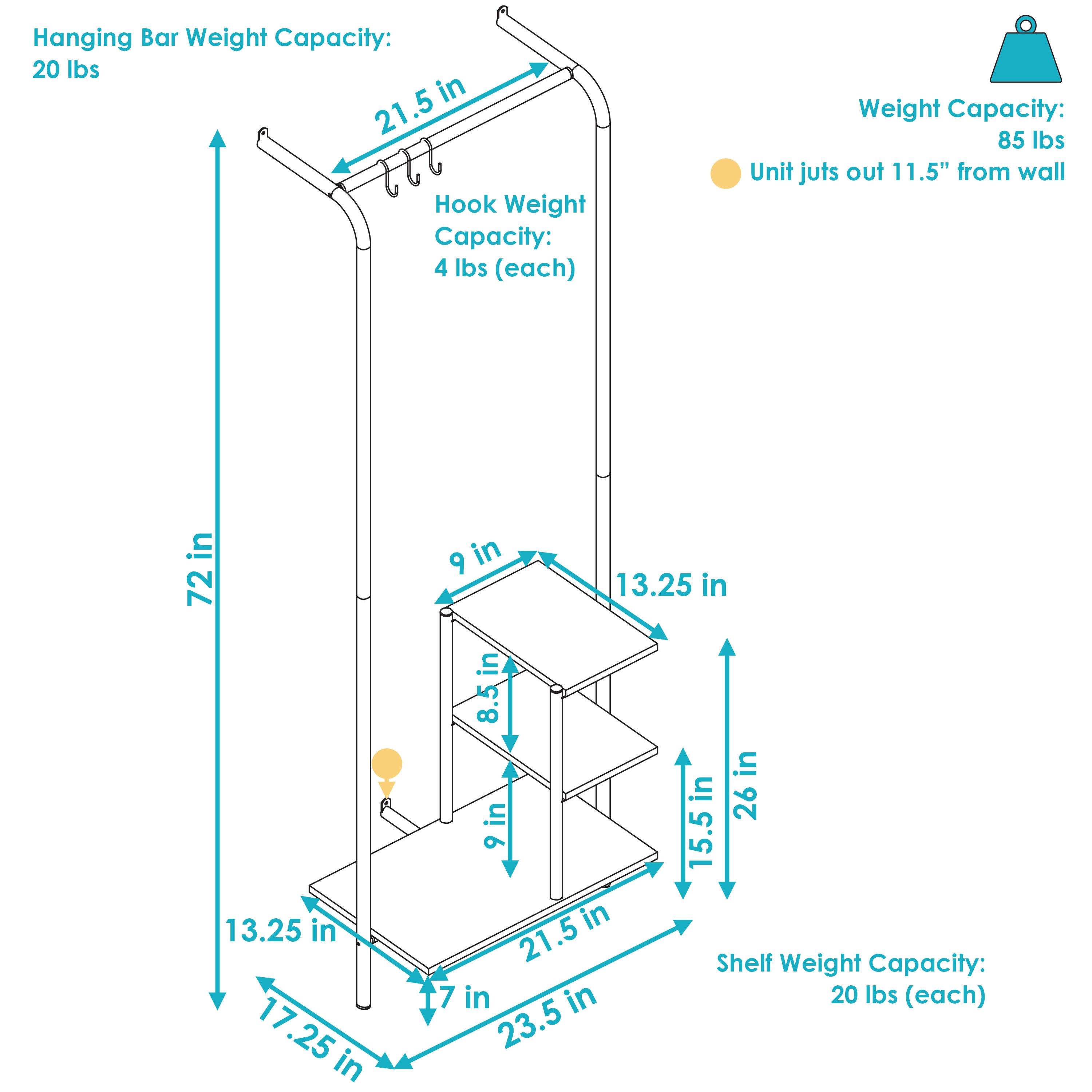 Hanging Bar Weight Capacity: 20 lbs  
Hook Weight Capacity: 4 lbs (each)  
Shelf Weight Capacity: 20 lbs (each)  
Weight Capacity: 85 lbs  
Unit juts out 11.5" from wall  

Dimensions:  
- Height: 72 in  
- Width: 13.25 in  
- Depth: 17.25 in  
- Shelf Depth: 9 in  
- Shelf Height: 8.5 in  
- Shelf Spacing: 13.25 in  
- Total Depth: 23.5 in  
- Total Width: 26 in  
- Hanging Bar Length: 21.5 in