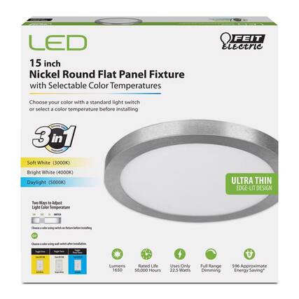 LED 15 inch Nickel Round Flat Panel Fixture with Selectable Color Temperatures
FEIT Electric
Choose your color with a standard light switch or select a color temperature before installing
3 in 1 Seeperator
Soft White (3000K)
Bright White (4000K)
Daylight (5000K)
ULTRA THIN EDGE-LIT DESIGN
Two Ways to Adjust Light Color Temperature
SWITCH
- Choose a color using switch on fixture before installing
- Choose a color using wall switch after installation
Lumens: 1650
Rated Life: 50,000 Hours
Uses Only 22.5 Watts
Full Range Dimming
$96 Approximate Energy Saving*