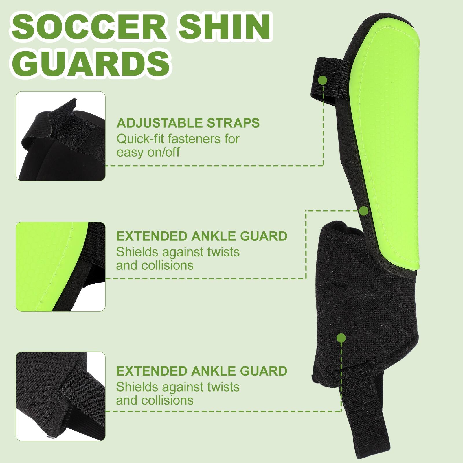 SOCCER SHIN GUARDS

ADJUSTABLE STRAPS
Quick-fit fasteners for easy on/off

EXTENDED ANKLE GUARD
Shields against twists and collisions

EXTENDED ANKLE GUARD
Shields against twists and collisions