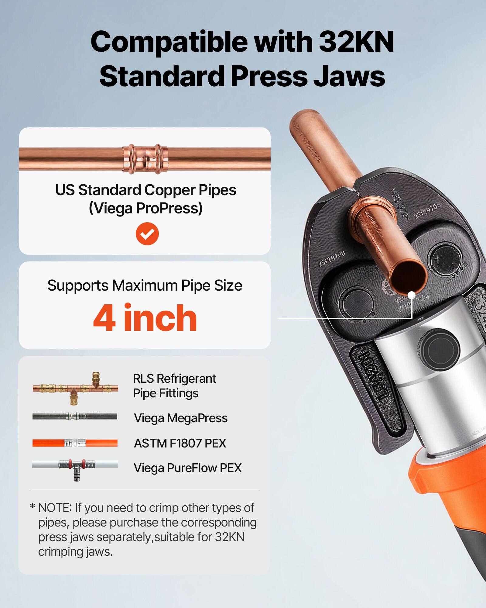 Compatible with 32KN Standard Press Jaws  
US Standard Copper Pipes (Viega ProPress)  
Supports Maximum Pipe Size 4 inch  

RLS Refrigerant Pipe Fittings  
Viega MegaPress  
ASTM F1807 PEX  
Viega PureFlow PEX  

*NOTE: If you need to crimp other types of pipes, please purchase the corresponding press jaws separately, suitable for 32KN crimping jaws.