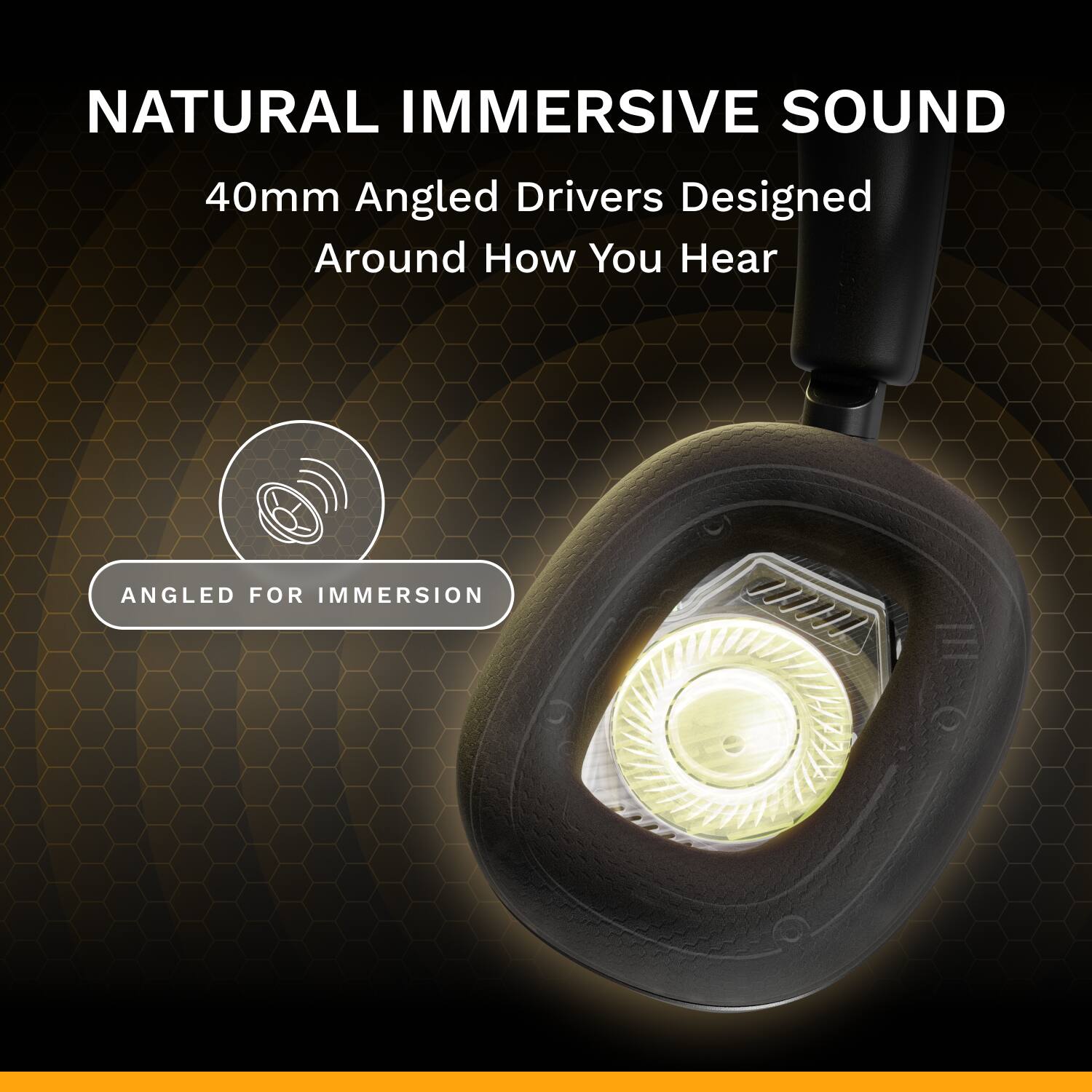 NATURAL IMMERSIVE SOUND  
40mm Angled Drivers Designed Around How You Hear  
ANGLED FOR IMMERSION