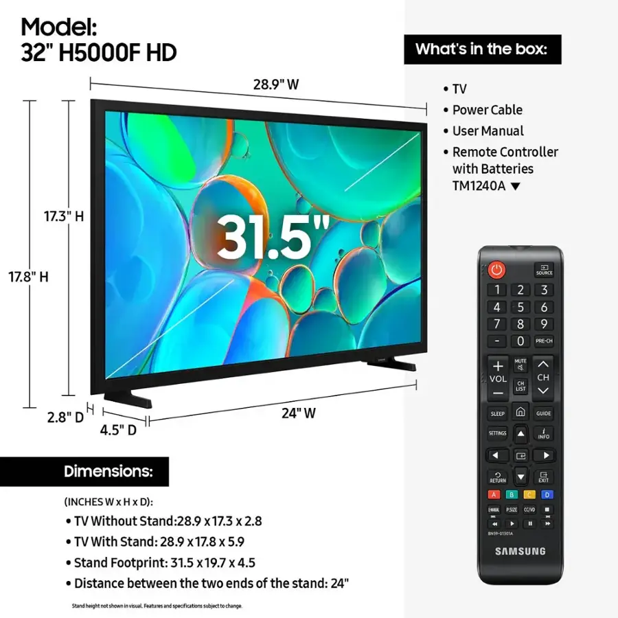 Model: 32" H5000F HD
What's in the box: 17.3" H 17.8" H 28.9" W 31.5" TV
Power Cable
User Manual
Remote Controller with Batteries
TM1240A
L. SOURIE
1 2 3 4 5 6 7 8 9 - 0
PRE-CH MUTE + e VOL IH USI CH H
2.8" D 4.5" D 24" W
SLEEF MITTINGS GUIDE
INFO Dimensions:
TV Without Stand: 28.9 x 17.3 x 2.8
TV With Stand: 28.9 x 17.8 x 5.9
Stand Footprint: 31.5 x 19.7 x 4.5
Distance between the two ends of the stand: 24"