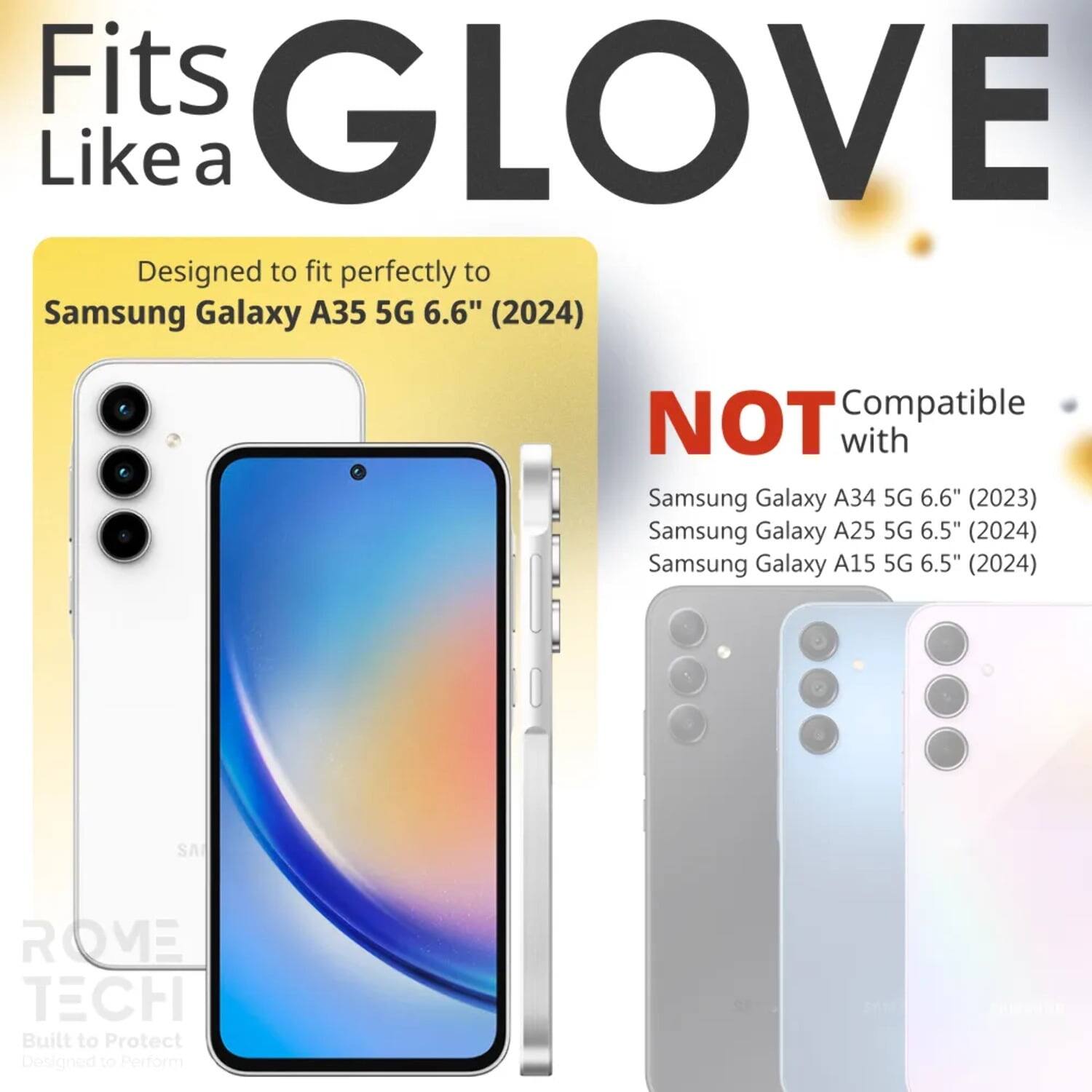 Fits GLOVE Like a  
Designed to fit perfectly to Samsung Galaxy A35 5G 6.6" (2024)  
NOT Compatible with  
Samsung Galaxy A34 5G 6.6" (2023)  
Samsung Galaxy A25 5G 6.5" (2024)  
Samsung Galaxy A15 5G 6.5" (2024)  
SA ROVE TECH  
Built to Protect  
Designed to Perform