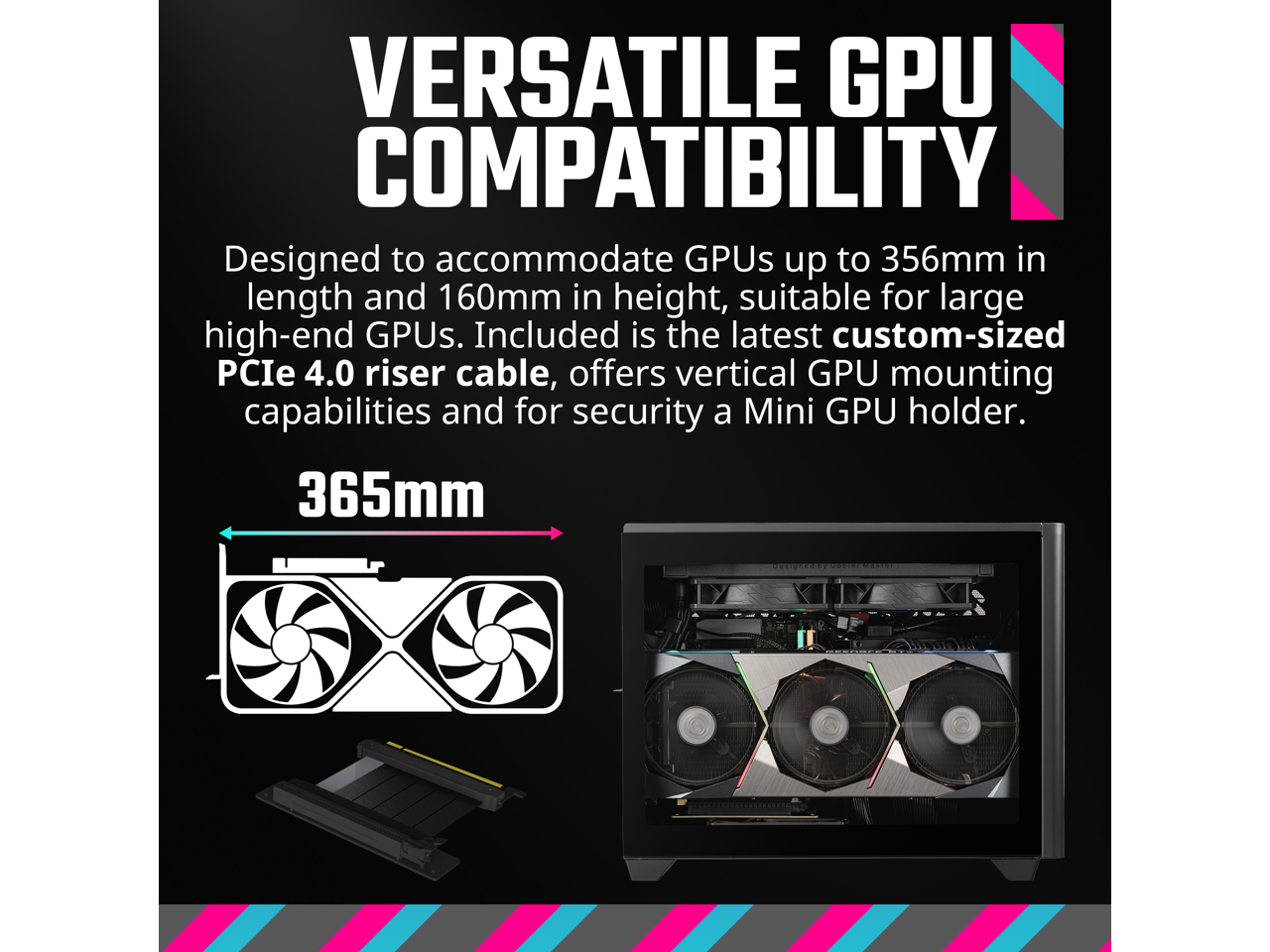 VERSATILE GPU COMPATIBILITY

Designed to accommodate GPUs up to 356mm in length and 160mm in height, suitable for large high-end GPUs. Included is the latest custom-sized PCIe 4.0 riser cable, offers vertical GPU mounting capabilities and for security a Mini GPU holder.

365mm