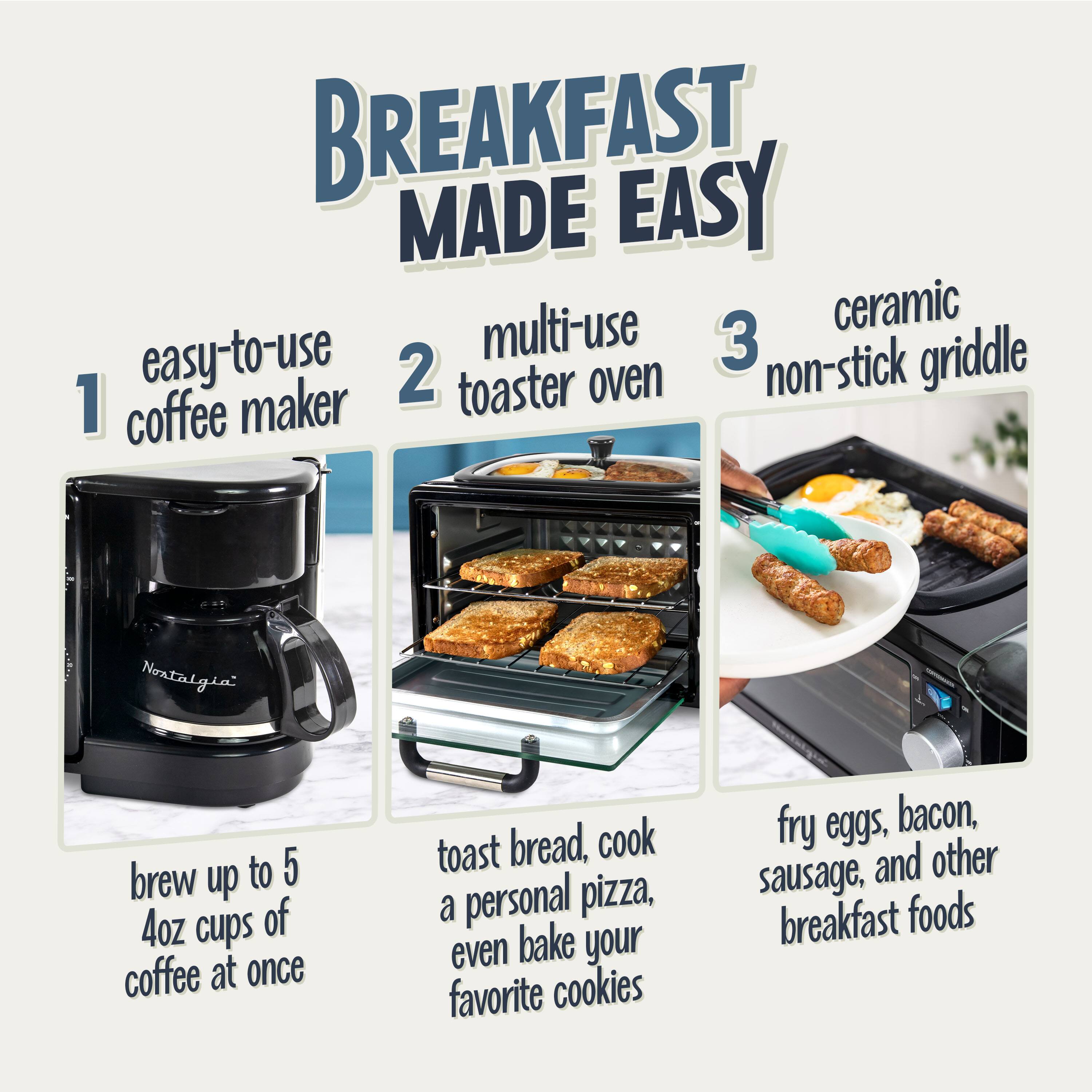 BREAKFAST MADE EASY

1. easy-to-use coffee maker
   - brew up to 5 4oz cups of coffee at once

2. multi-use toaster oven
   - toast bread, cook a personal pizza, even bake your favorite cookies

3. ceramic non-stick griddle
   - fry eggs, bacon, sausage, and other breakfast foods