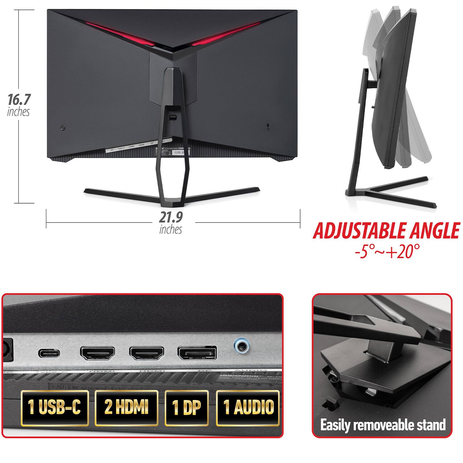 16.7 inches  
21.9 inches  

ADJUSTABLE ANGLE  
-5°~+20°  

1 USB-C  
2 HDMI  
1 DP  
1 AUDIO  

Easily removable stand