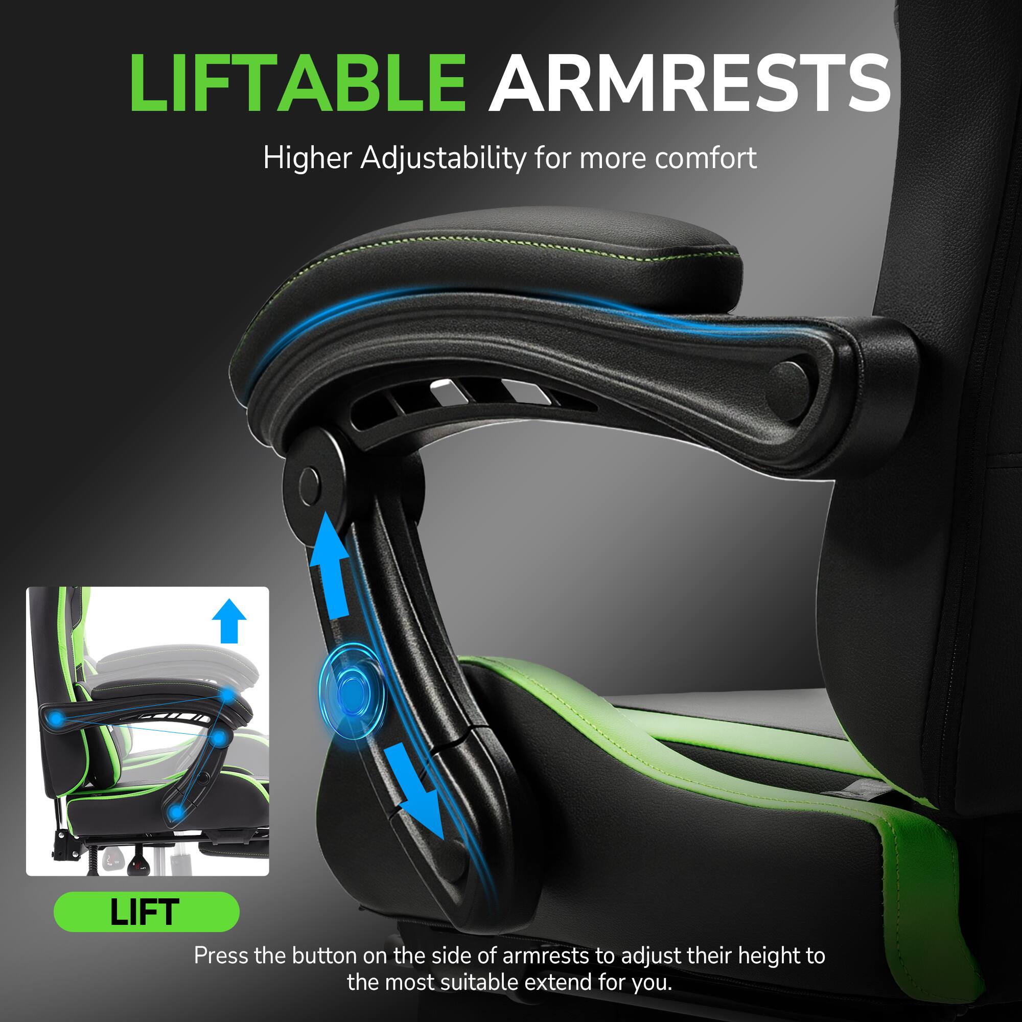 LIFTABLE ARMRESTS  
Higher Adjustability for more comfort  

LIFT  
Press the button on the side of armrests to adjust their height to the most suitable extend for you.