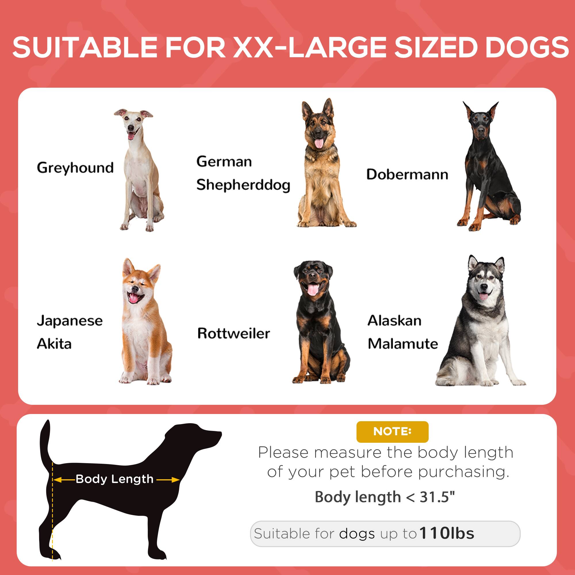 SUITABLE FOR XX-LARGE SIZED DOGS

- Greyhound
- German Shepherddog
- Doberman
- Japanese Akita
- Rottweiler
- Alaskan Malamute

NOTE: Please measure the body length of your pet before purchasing. Body length < 31.5" Suitable for dogs up to 110lbs