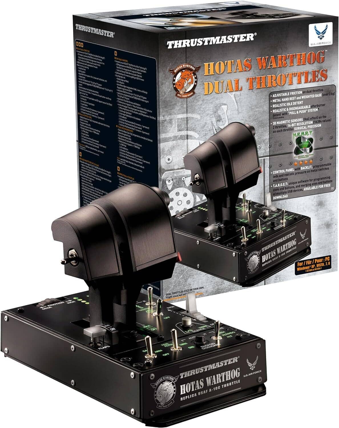 THRUSTMASTER  
HOTAS WARTHOG DUAL THROTTLES  

- ADJUSTABLE FRICTION on dual throttles  
- METAL HAND REST and WEIGHTED BASE over 3 kg  
- REALISTIC & DISENGAGEABLE IDLE DETENT  
- REALISTIC "PULL & PUSH" afterburner detent with effect on the SENSORS  
- 30 MAGNETIC RESOLUTION (16384 values)  
- 14-BIT PRECISION on each throttle  
- SURGICAL PRECISION  
- CONTROL PANEL with BACKLIT, programmable LEDs and realistic pressure on metal switches and buttons  
- T.A.R.G.E.T. software for programming buttons, axes and merging of multiple USB devices. AVAILABLE FOR FREE DOWNLOAD  
- REPLICA USAF A-10C THROTTLE  

For / Pour: PC  
Windows XP, Vista, 7, 8, 10  

THRUSTMASTER  
HOTAS WARTHOG  
REPLICA USAF A-10C THROTTLE  

THRUSTMASTER  
HOTAS WARTHOG DUAL THROTTLES  

THRUSTMASTER  
HOTAS WARTHOG  
REPLICA USAF A-10C THROTTLE  

THRUSTMASTER  
HOTAS WARTHOG DUAL THROTTLES  

THRUSTMASTER  
HOTAS WARTHOG  
REPLICA USAF A-10C THROTTLE  

THRUSTMASTER  
HOTAS WARTHOG DUAL THROTTLES  

THRUSTMASTER  
HOTAS WARTHOG  
REPLICA USAF A-10C THROTTLE  

THRUSTMASTER  
HOTAS WARTHOG DUAL THROTTLES  

THRUSTMASTER  
HOTAS WARTHOG  
REPLICA USAF A-10C THROTTLE  

THRUSTMASTER  
HOTAS WARTHOG DUAL THROTTLES  

THRUSTMASTER  
HOTAS WARTHOG  
REPLICA USAF A-10C THROTTLE  

THRUSTMASTER  
HOTAS WARTHOG DUAL THROTTLES  

THRUSTMASTER  
HOTAS WARTHOG  
REPLICA USAF A-10C THROTTLE  

THRUSTMASTER  
HOTAS WARTHOG DUAL THROTTLES  

THRUSTMASTER  
HOTAS WARTHOG  
REPLICA