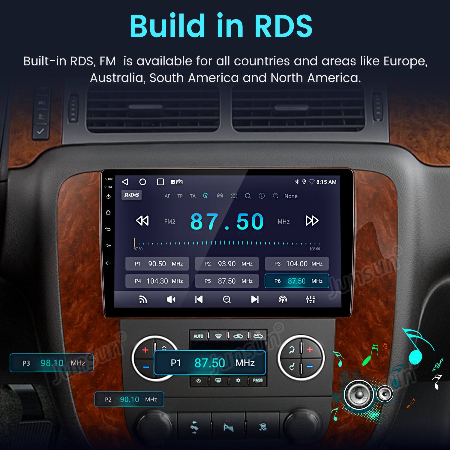 Build in RDS

Built-in RDS, FM is available for all countries and areas like Europe, Australia, South America and North America.

- 1 - 0 8:15 AM
- R-D-S AF TP TA
- P3 98.10 MHz
- P2 87.50 MHz
- P1 90.50 MHz
- P2 93.90 MHz
- P3 104.00 MHz
- P4 104.30 MHz
- P5 87.50 MHz
- P6 87.50 MHz
- Junsun AUTO + MSTno + P1 87.50 MHz - PASS 90.10 MHz