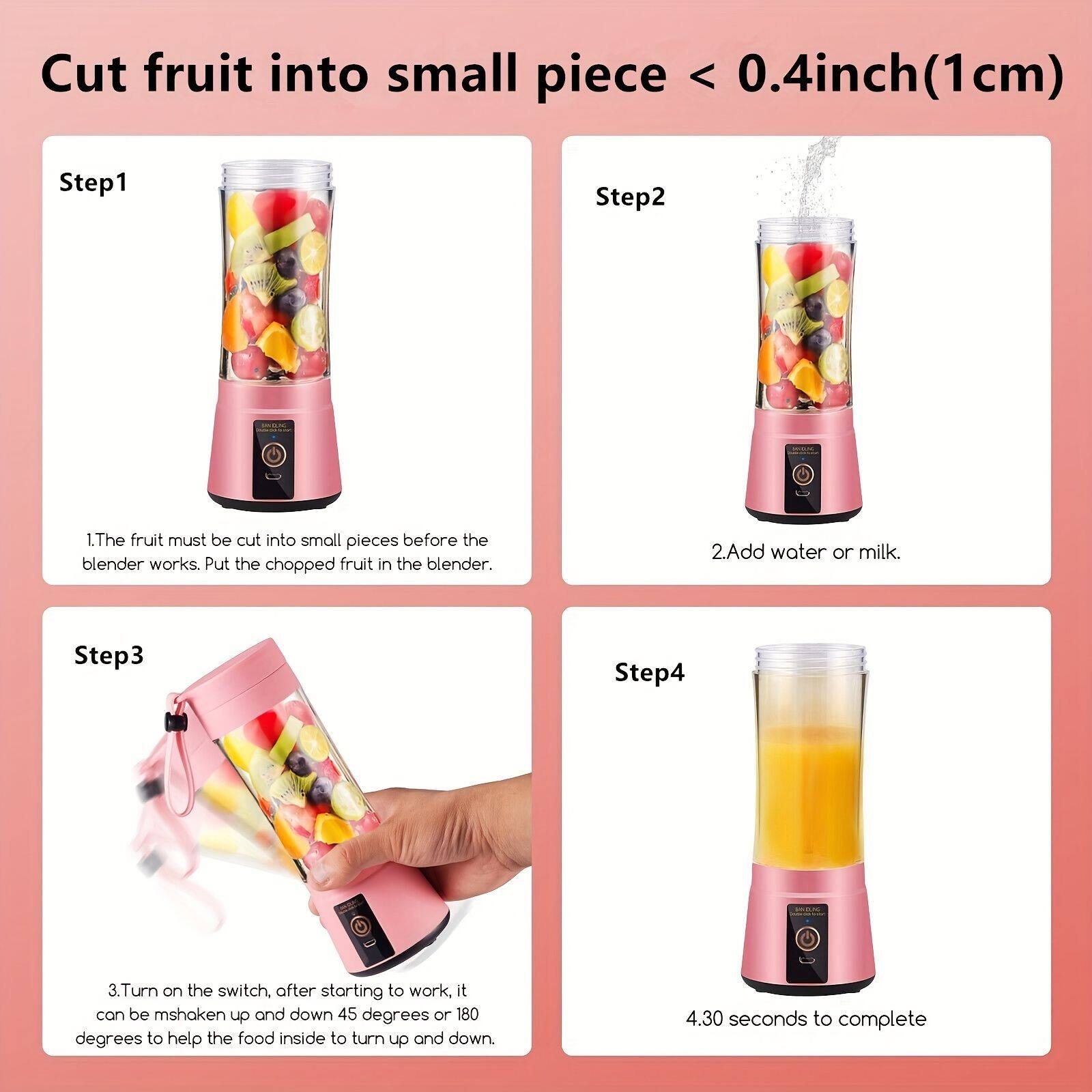 Cut fruit into small pieces < 0.4 inch (1 cm)

Step 1
1. The fruit must be cut into small pieces before the blender works. Put the chopped fruit in the blender.

Step 2
2. Add water or milk.

Step 3
3. Turn on the switch, after starting to work, it can be shaken up and down 45 degrees or 180 degrees to help the food inside to turn up and down.

Step 4
4. 30 seconds to complete