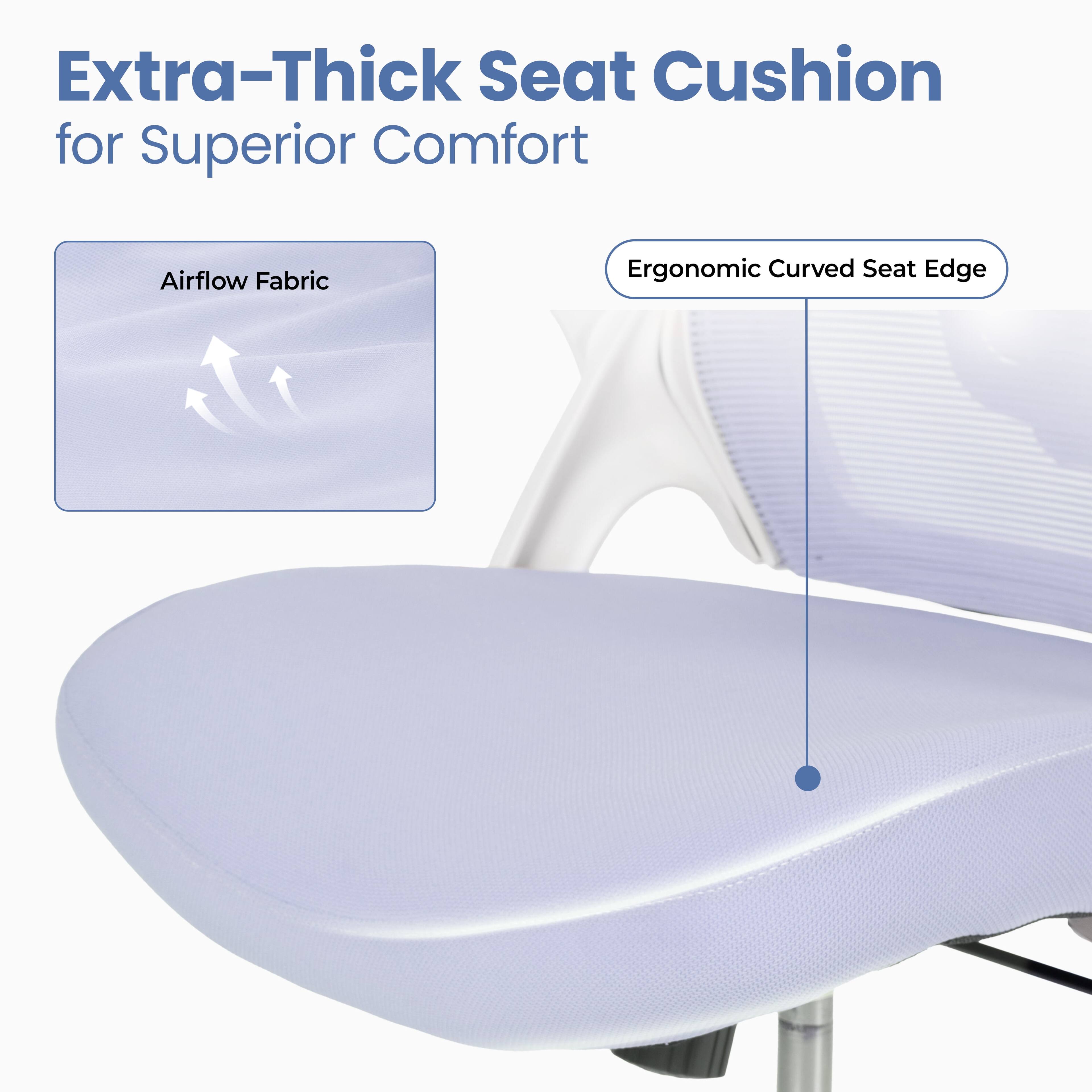 Extra-Thick Seat Cushion for Superior Comfort

Airflow Fabric

Ergonomic Curved Seat Edge