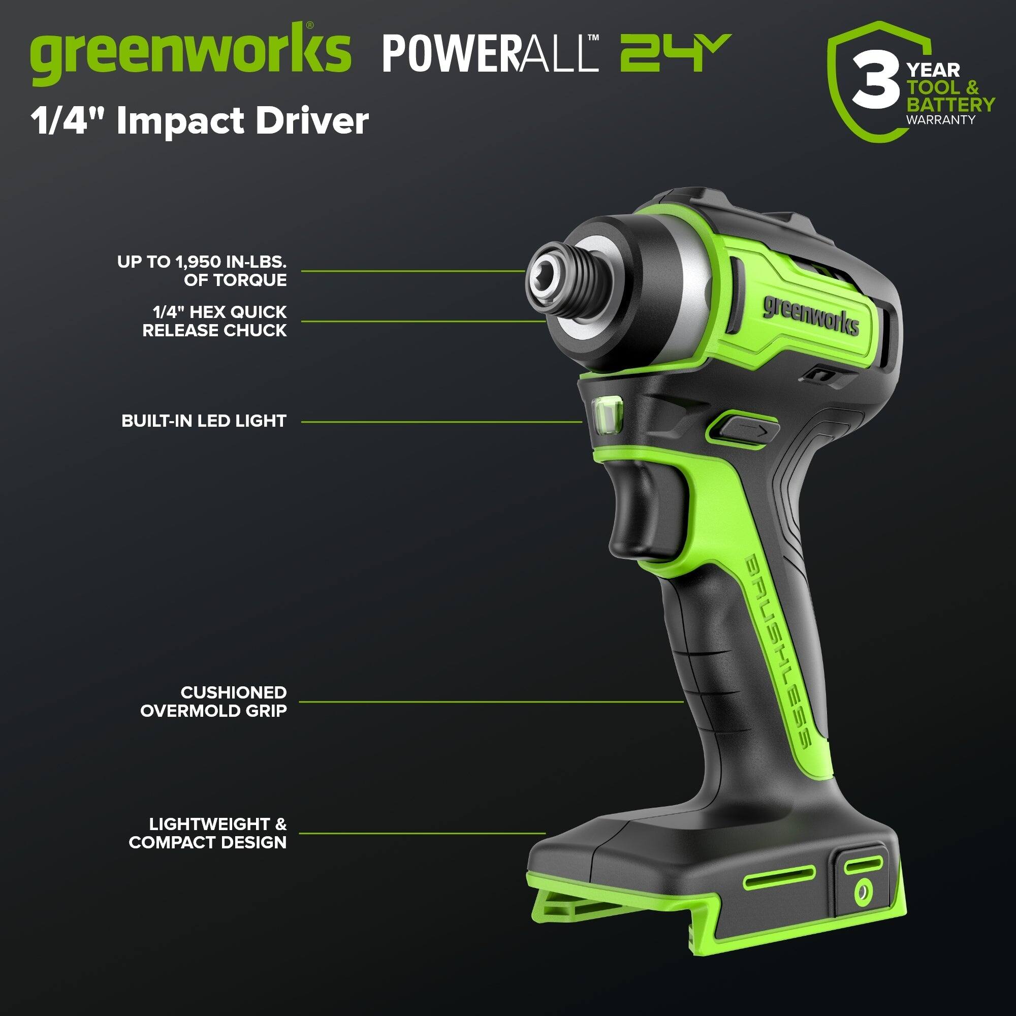greenworks POWERALL 24Y  
1/4" Impact Driver  
YEAR 3 TOOL & BATTERY WARRANTY  
UP TO 1,950 IN-LBS. OF TORQUE  
1/4" HEX QUICK RELEASE CHUCK  
BUILT-IN LED LIGHT  
CUSHIONED OVERMOLD GRIP  
LIGHTWEIGHT & COMPACT DESIGN