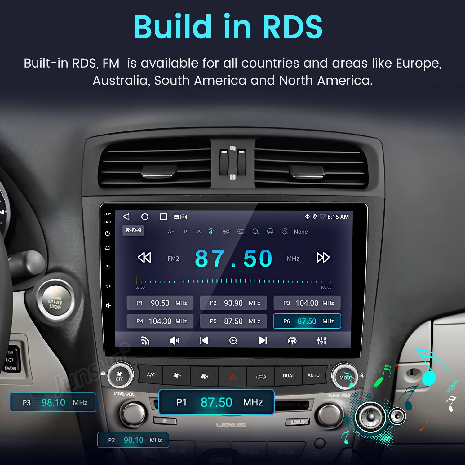 Build in RDS  
Built-in RDS, FM is available for all countries and areas like Europe, Australia, South America and North America.  

- -  
8:15 AM  
R-D-S AF TP TA 1 A None FM2 87.50 MHz d+ $7.50 200.00  
ECT CACE START P1 90.50 MHz SN P4 104.30 MHz lunsie PAR/SOL OFF A/C P3 98.10 MHz P1 P2 93.90 MHz P5 87.50 MHz A 87.50 MHz P3 104.00 MHz P6 87.50 MHz DUAL AUTO MODE TUe PO OADY P2 90.10 MHz AM-TM CRALE SCAN