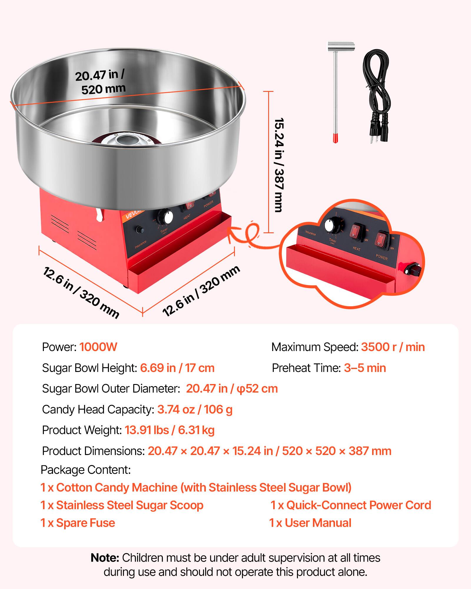 20.47 in / 520 mm  
15.24 in / 387 mm  
12.6 in / 320 mm  

HEAT  
POWER  

Power: 1000W  
Maximum Speed: 3500 r / min  
Sugar Bowl Height: 6.69 in / 17 cm  
Preheat Time: 3-5 min  
Sugar Bowl Outer Diameter: 20.47 in / 52 cm  
Candy Head Capacity: 3.74 OZ / 106 g  
Product Weight: 13.91 lbs / 6.31kg  
Product Dimensions: 20.47 X 20.47 X 15.24 in / 520 X 520 X 387 mm  

Package Content:  
1 X Cotton Candy Machine (with Stainless Steel Sugar Bowl)  
1 X Stainless Steel Sugar Scoop  
1 X Quick-Connect Power Cord  
1 X Spare Fuse  
1 X User Manual  

Note: Children must be under adult supervision at all times during use and should not operate this product alone.