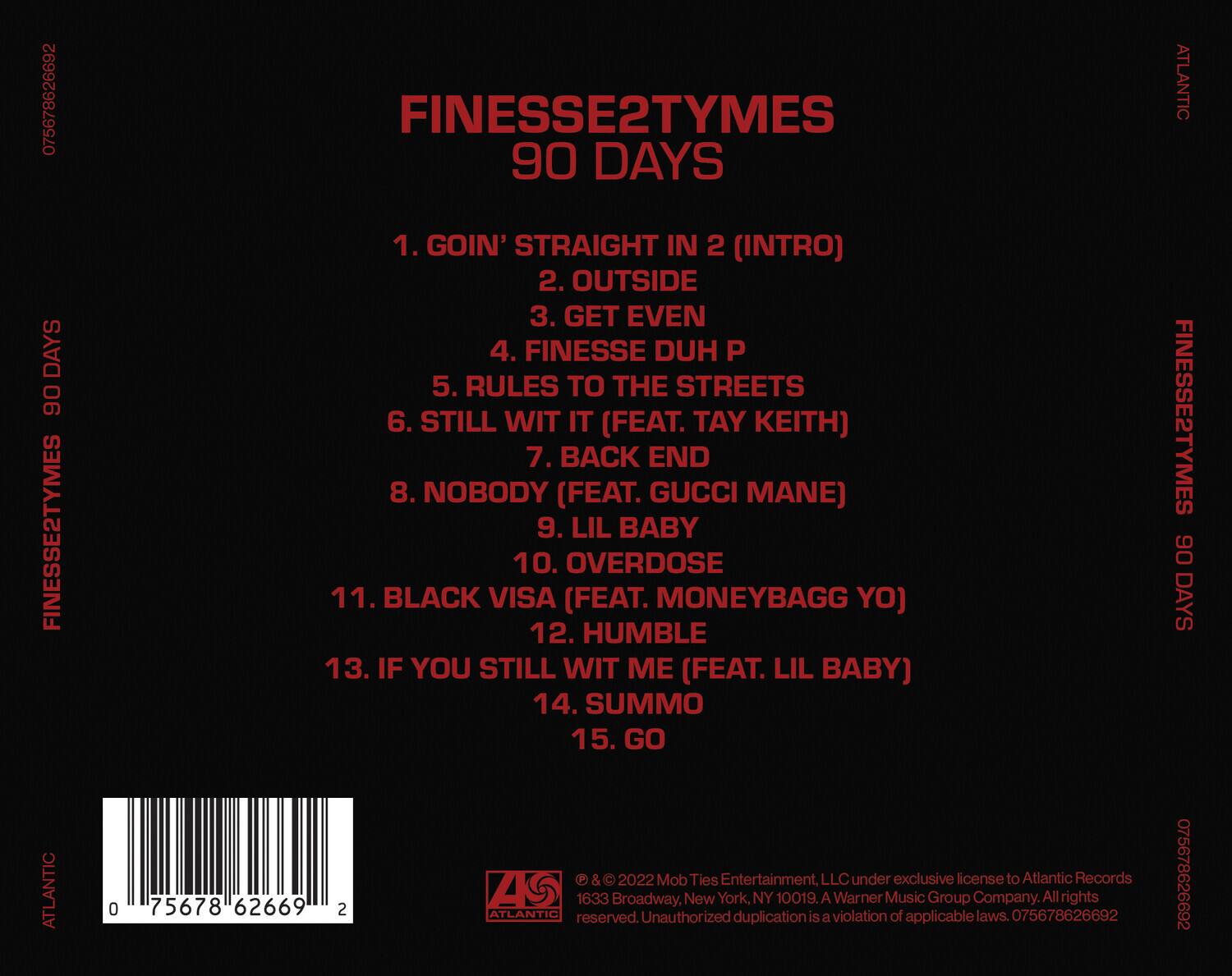 Finesse2Tymes  
90 Days  

1. Goin' Straight In 2 (Intro)  
2. Outside  
3. Get Even  
4. Finesse Duh P  
5. Rules to the Streets  
6. Still Wit It (Feat. Tay Keith)  
7. Back End  
8. Nobody (Feat. Gucci Mane)  
9. Lil Baby  
10. Overdose  
11. Black Visa (Feat. Moneybag Yo)  
12. Humble  
13. If You Still Wit Me (Feat. Lil Baby)  
14. Summo  
15. Go  

© & ℗ 2022 Mob Ties Entertainment, LLC under exclusive license to Atlantic Records A Warner Music Group Company. All rights reserved. Unauthorized duplication is a violation of applicable laws. 075678626692  

075678626692  
075678626692  

ATLANTIC  
1633 Broadway, New York, NY 10019  

075678626692  
0756786