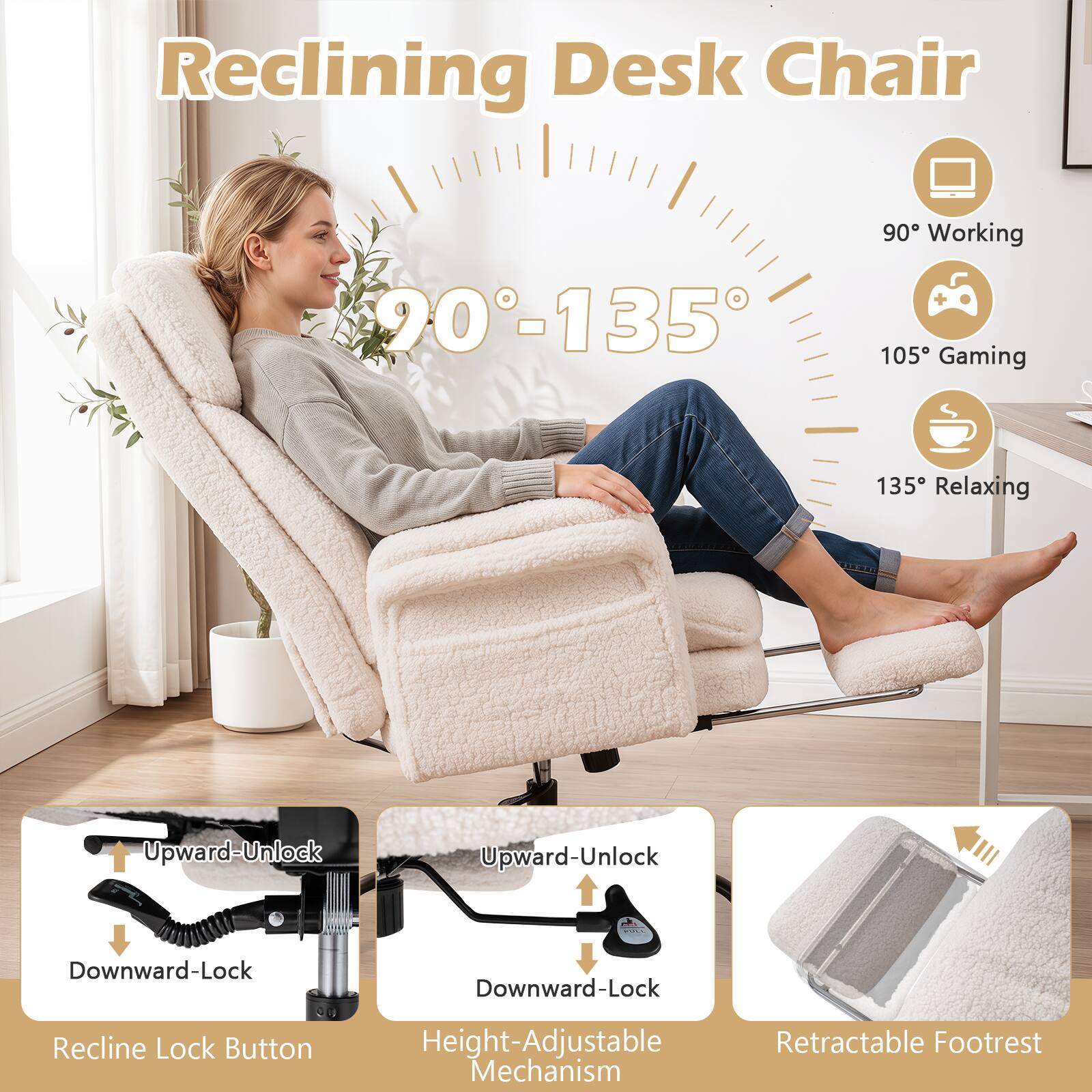 Reclining Desk Chair

90°-135°

90° Working
105° Gaming
135° Relaxing

Upward-Unlock
Downward-Lock

Recline Lock Button

Height-Adjustable Mechanism

Retractable Footrest