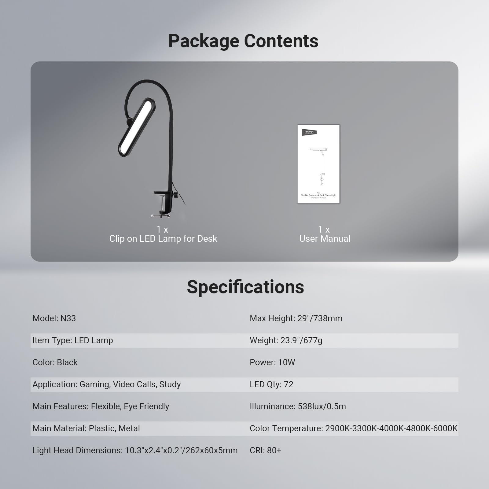 Package Contents  
1 x Clip on LED Lamp for Desk  
1 x User Manual  

Specifications  
Model: N33  
Item Type: LED Lamp  
Color: Black  
Application: Gaming, Video Calls, Study  
Main Features: Flexible, Eye Friendly  
Main Material: Plastic, Metal  
Light Head Dimensions: 10.3x2.4x0.2"/262x60x5mm  

Max Height: 29"/738mm  
Weight: 23.9"/677g  
Power: 10W  
LED Qty: 72  
Illuminance: 538lux/0.5m  
Color Temperature: 2900K-3300K-4000K-4800K-6000K  
CRI: 80+