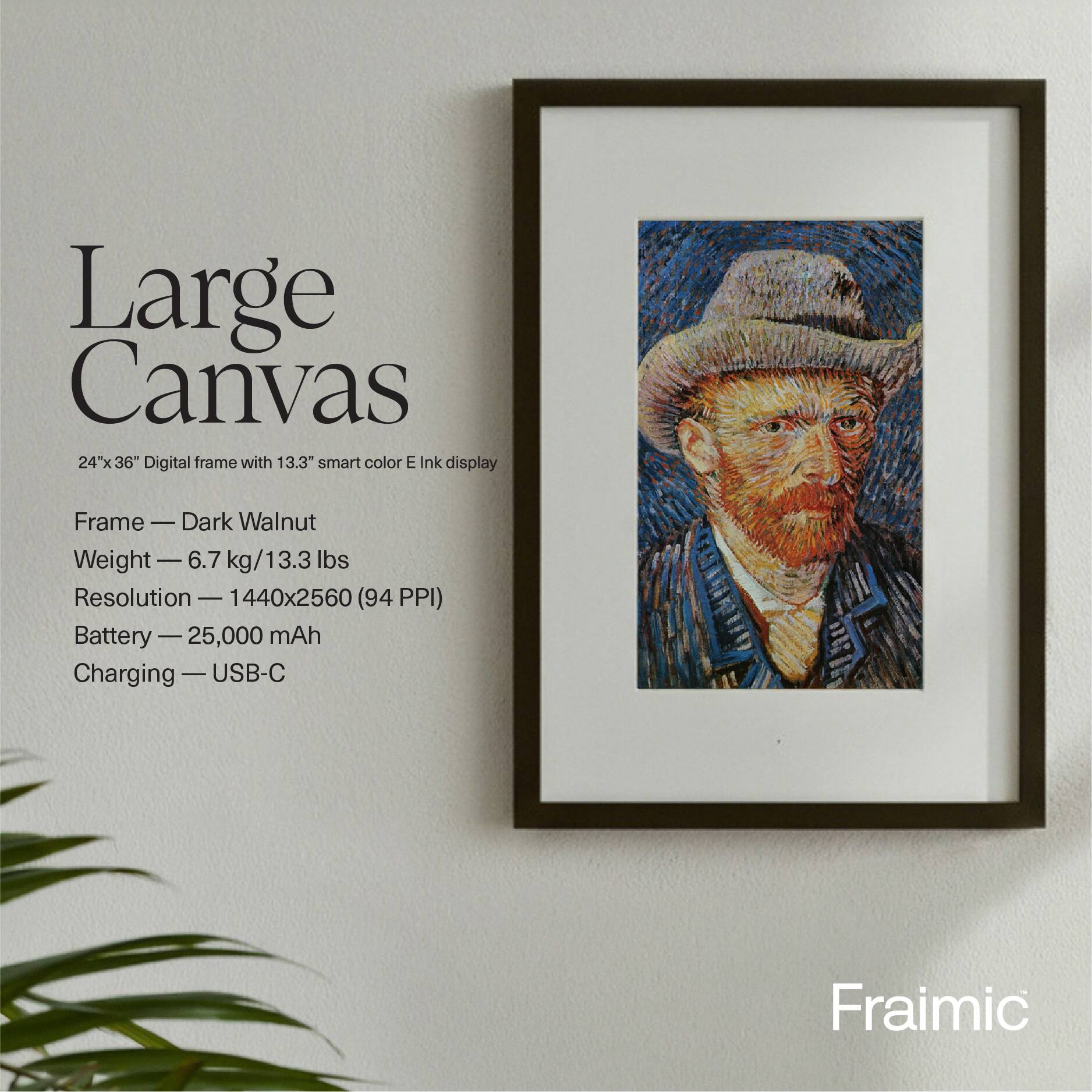 Large Canvas 24"x36" Digital frame with 13.3" smart color E Ink display

Frame — Dark Walnut  
Weight — 6.7 kg/13.3 lbs  
Resolution — 1440x2560 (94 PPI)  
Battery — 25,000 mAh  
Charging — USB-C  

Fraimic