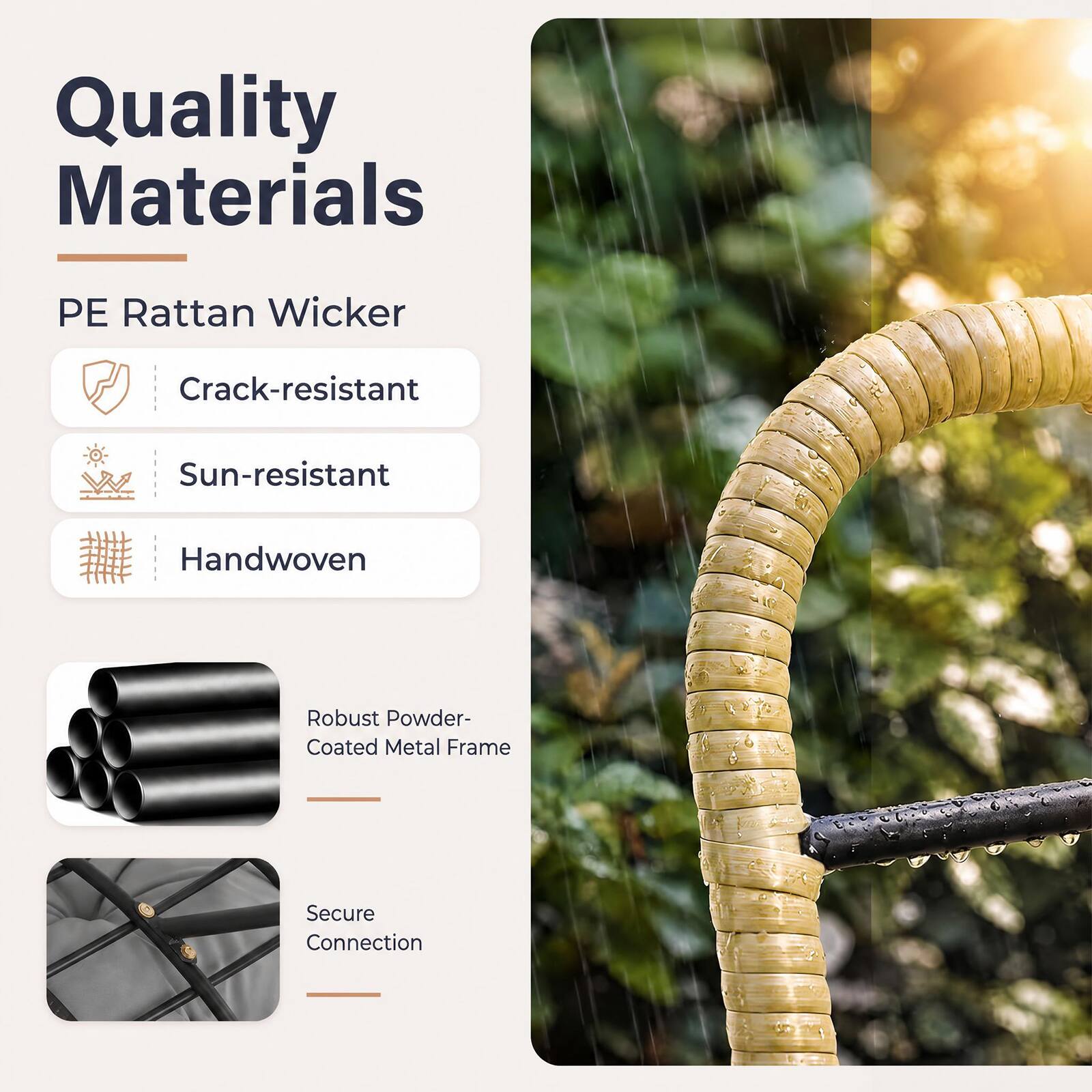 Quality Materials

PE Rattan Wicker
- Crack-resistant
- Sun-resistant
- Handwoven

Robust Powder-Coated Metal Frame

Secure Connection
