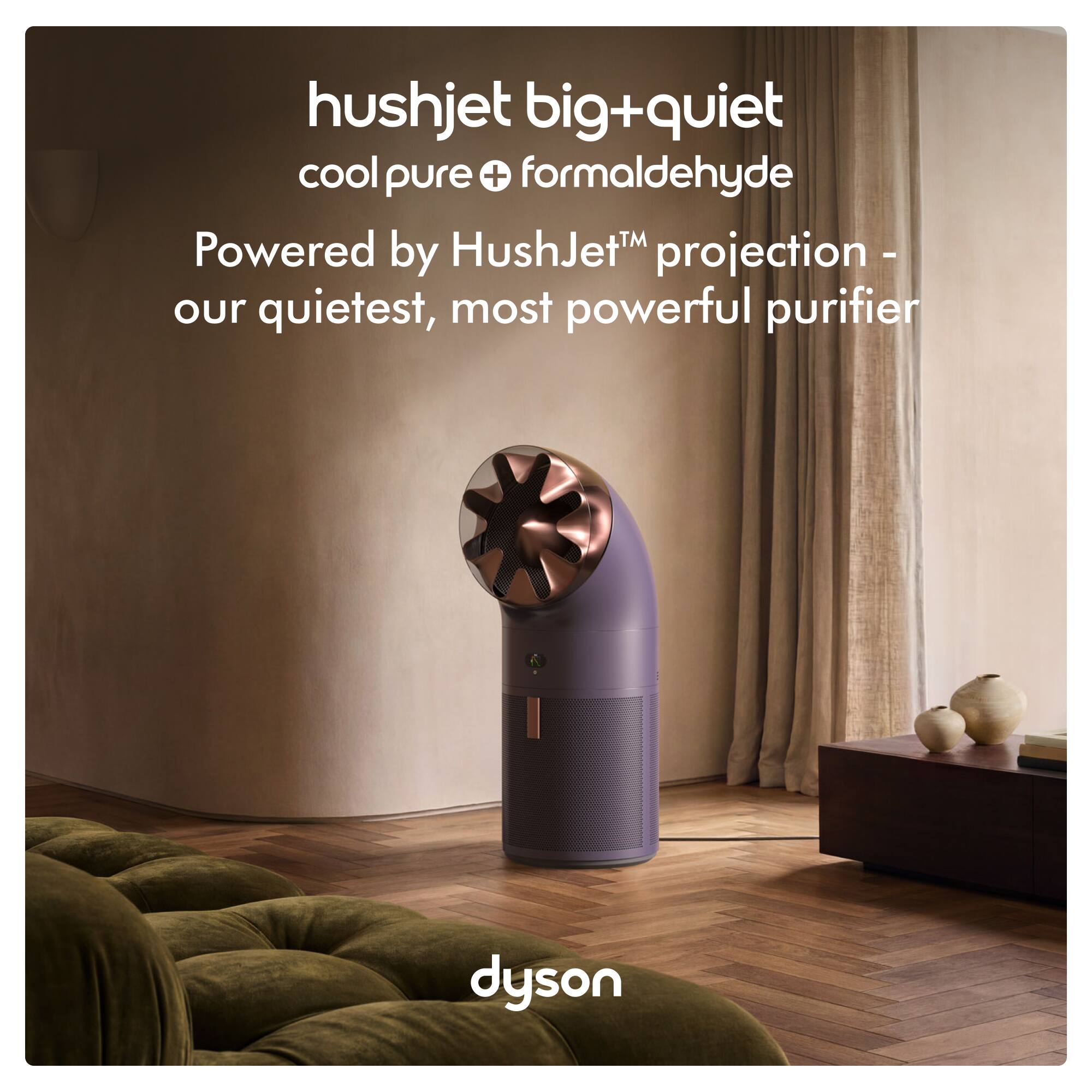 hushjet big+quiet  
cool pure+ formaldehyde  
Powered by HushJet™ projection - our quietest, most powerful purifier  
dyson