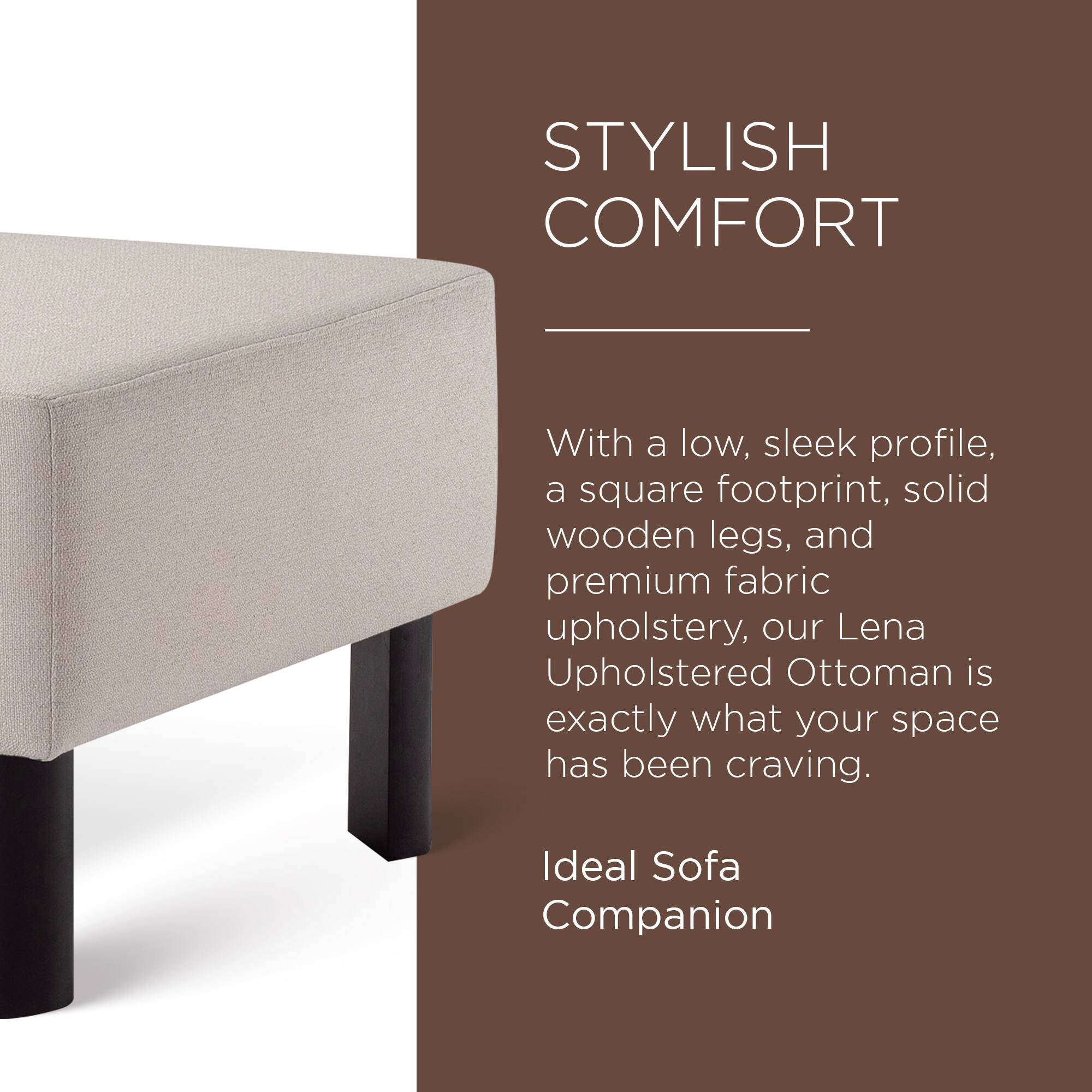 STYLISH COMFORT

With a low, sleek profile, a square footprint, solid wooden legs, and premium fabric upholstery, our Lena Upholstered Ottoman is exactly what your space has been craving.

Ideal Sofa Companion