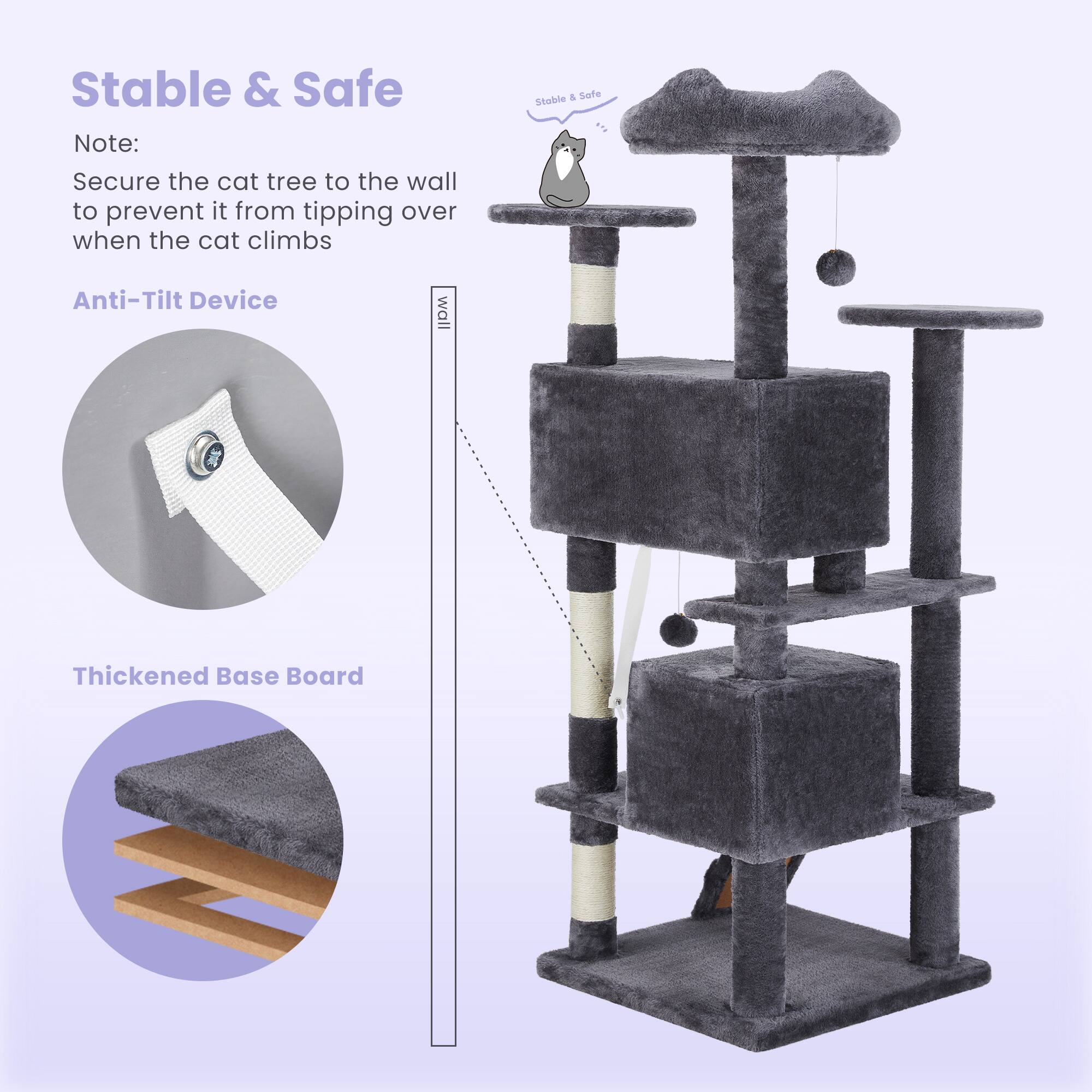 Stable & Safe

Note: Secure the cat tree to the wall to prevent it from tipping over when the cat climbs

Anti-Tilt Device

Thickened Base Board