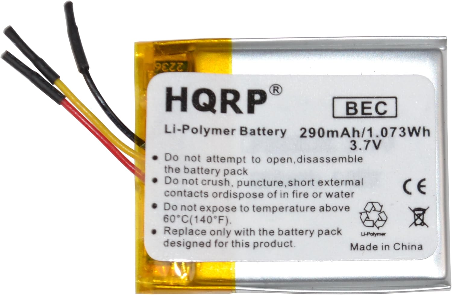 2236 R HQRP  
Li-Polymer Battery 290mAh/1.073Wh 3.7V  
Do not attempt to open, disassemble the battery pack  
Do not crush, puncture, short external contacts or dispose of in fire or water  
CE  
Do not expose to temperature above 60°C (140°F)  
Replace only with the battery pack designed for this product.  
Made in China