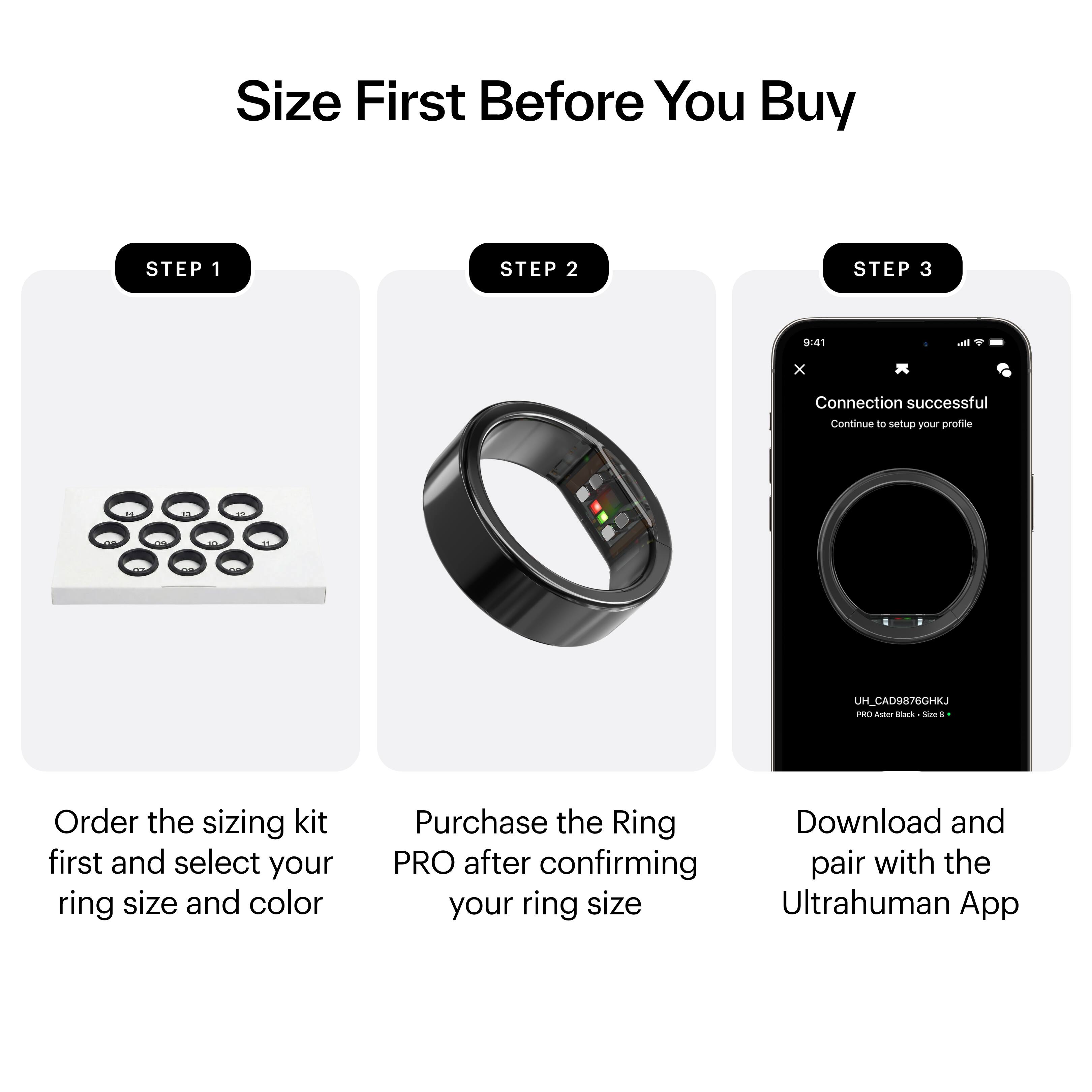 Size First Before You Buy

STEP 1  
Order the sizing kit first and select your ring size and color

STEP 2  
Purchase the Ring PRO after confirming your ring size

STEP 3  
Download and pair with the Ultrahuman App