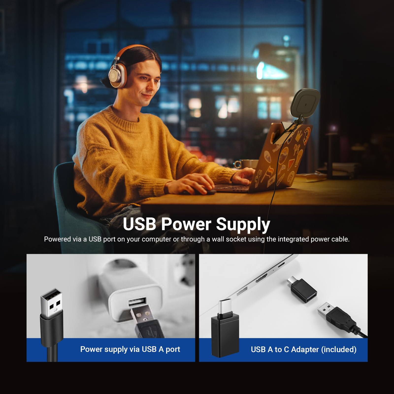 USB Power Supply

Powered via a USB port on your computer or through a wall socket using the integrated power cable.

Power supply via USB A port

USB A to C Adapter (included)