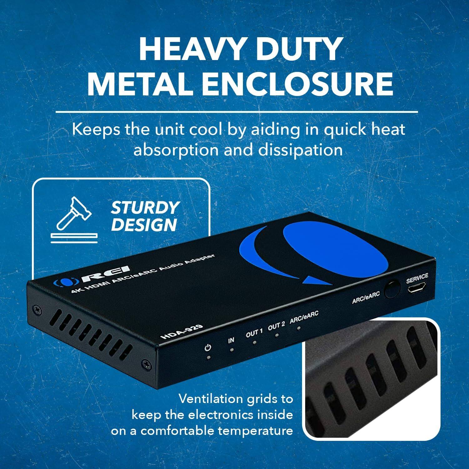 HEAVY DUTY METAL ENCLOSURE
Keeps the unit cool by aiding in quick heat absorption and dissipation.

STURDY DESIGN
+ Adapter

Audie RCI ARCIEARG 4K HDMI HD4-929
IN ARC/eARC OUT2 OUT1 ARC/eARC

SERVICE
Ventilation grids to keep the electronics inside on a comfortable temperature.