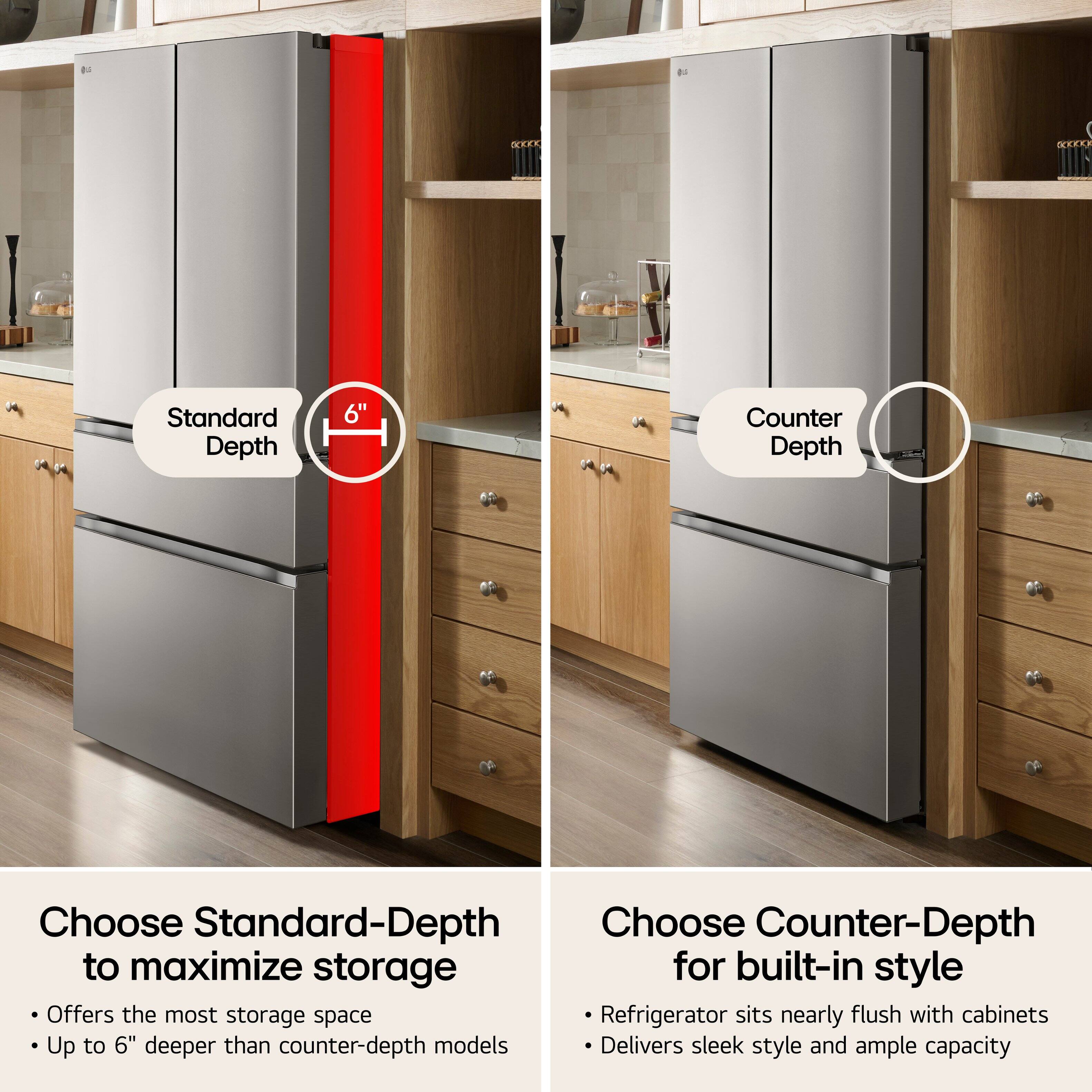 Standard Depth
6"

Counter Depth

Choose Standard-Depth to maximize storage
- Offers the most storage space
- Up to 6" deeper than counter-depth models

Choose Counter-Depth for built-in style
- Refrigerator sits nearly flush with cabinets
- Delivers sleek style and ample capacity