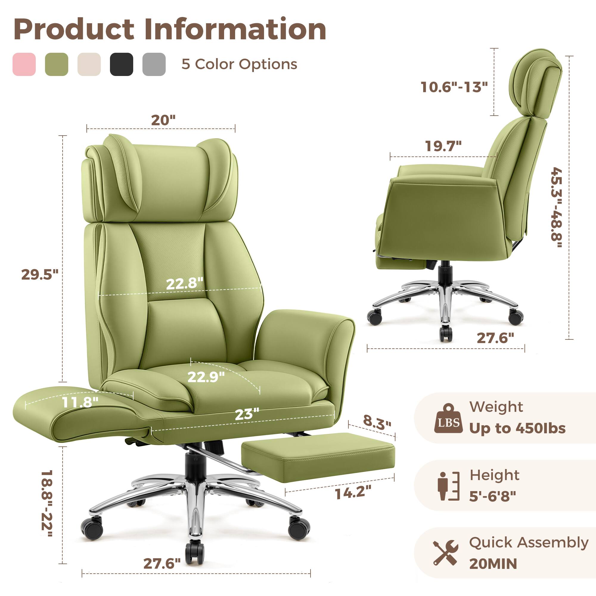 Product Information  
5 Color Options  
10.6"-13"  
29.5"  
20"  
22.8"  
19.7"  
45.3"-48.8"  
27.6"  
22.9"  
11.8"  
18.8"-22"  
27.6"  
23"  
8.3"  
14.2"  
Weight: Up to 450lbs  
Height: 5'-6'8"  
Quick Assembly: 20MIN